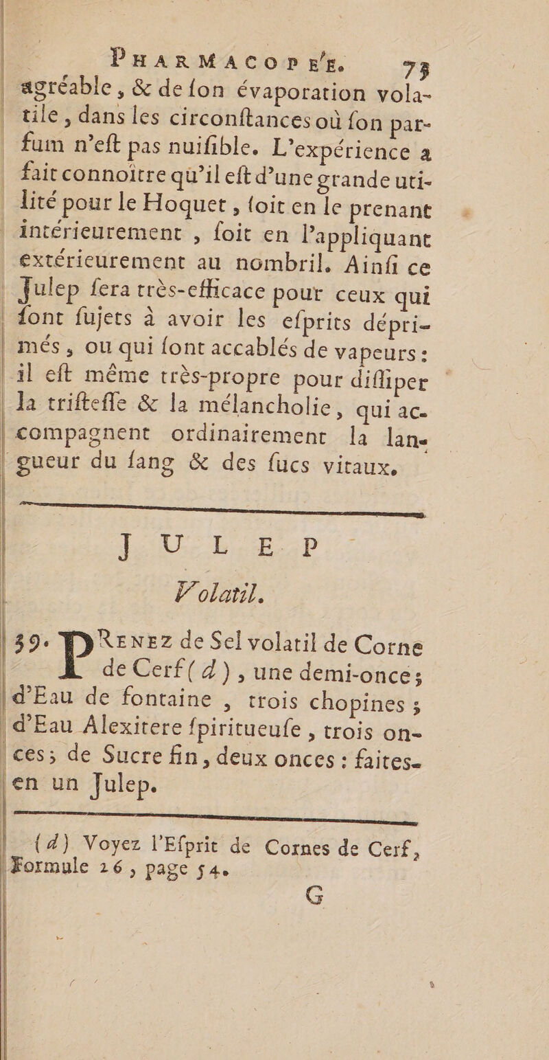 | agréable, &amp; de fon évaporation vola- | tile, dans les circonftances où fon par- | fum n’eft pas nuifible. L'expérience à | faitconnoitre qu'ileft d’une grandeuti- | lité pour le Hoquet , {oit en le prenant « | intérieurement , foit en Pappliquane _extérieurement au nombril, Ainfi ce | Julep fera très-efficace pour ceux qui | dont fujets à avoir les efprits dépri- | més, ou qui font accablés de vapeurs : | il eft même très-propre pour difliper | Ja triftefle &amp; la mélancholie, qui ac- | compagnent ordinairement la lane | gueur du fang &amp; des fucs vitaux, | LATÉRAL lolaril, 394 RENEZ de Sel volatil de Corne de Cerf( 4) , une demi-once; | d'Eau de fontaine , trois chopines ; | d'Eau Âlexitere fpiritueufe , trois on- | ces; de Sucre fin, deux onces : faites- |en un Julep. | | k | (4) Voyez l'Efprit de Cornes de Cerf, | Formule 26, page 54. G