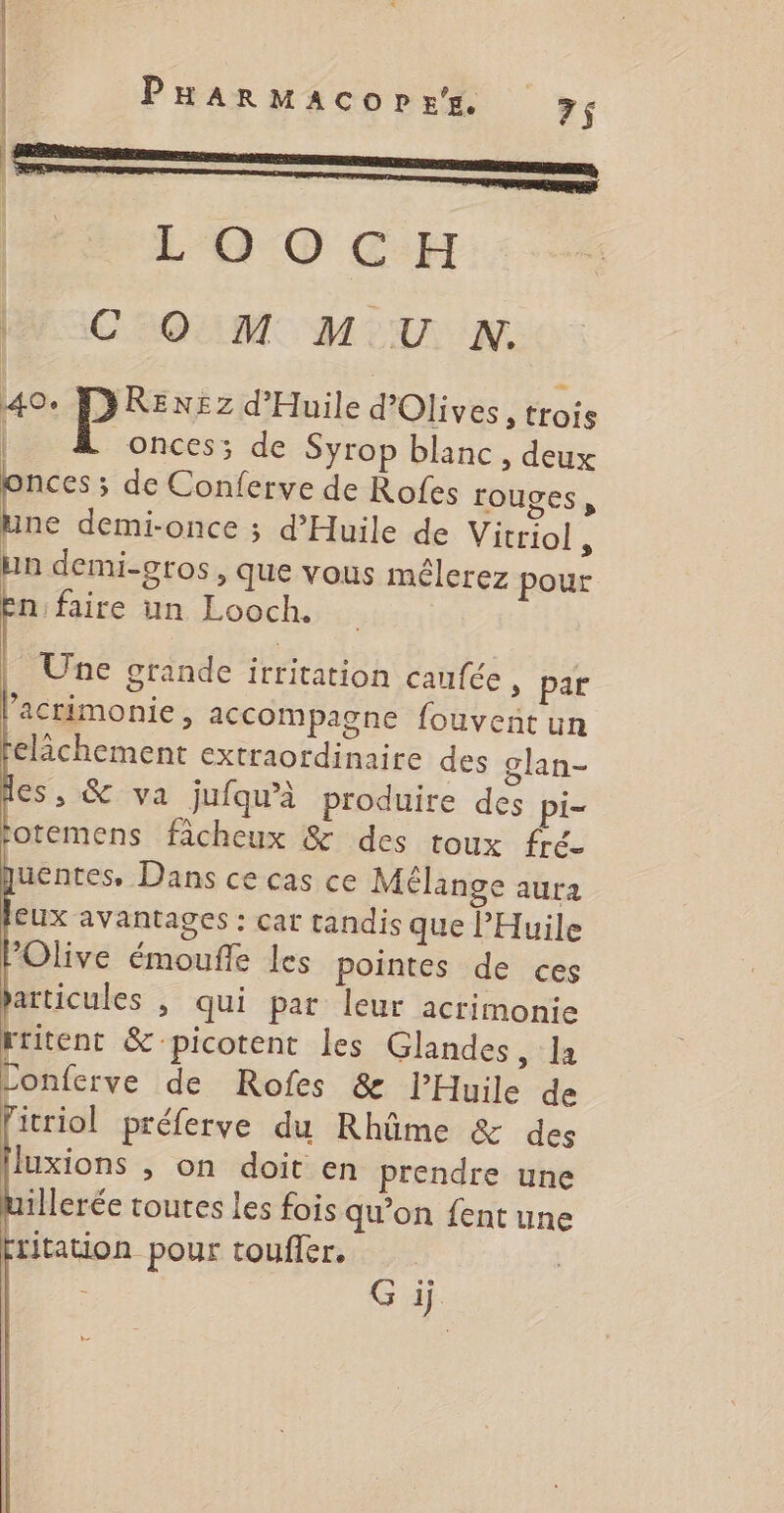 É-L OO CH CO M M.U NN. 40. MYRENEZz d’Huile d’Olives, trois | onces; de Syrop blanc , deux La ; de Conferve de Rofes rouges, hne demi-once ; d’Huile de Vicriol , un demi-gros, que vous mélerez pour n'faire un Looch. | Une grande itritation caufée » par ’acrimonie, accompagne fouvent un elächement extraordinaire des glan- ies, &amp; va jufqu'à produire des pi- otemens ficheux &amp; des toux fré- uentes, Dans ce cas ce Mêlange aura eux avantages : car tandis que l'Huile Olive émoufle les pointes de ces articules ; qui par leur acrimonie rritent &amp; picotent les Glandes, la Conferve de Rofes &amp; l’Huile de fitriol préferve du Rhûme &amp; des luxions , on doit en prendre une ierée toutes les fois qu’on {ent une fritation pour touffer. Gi
