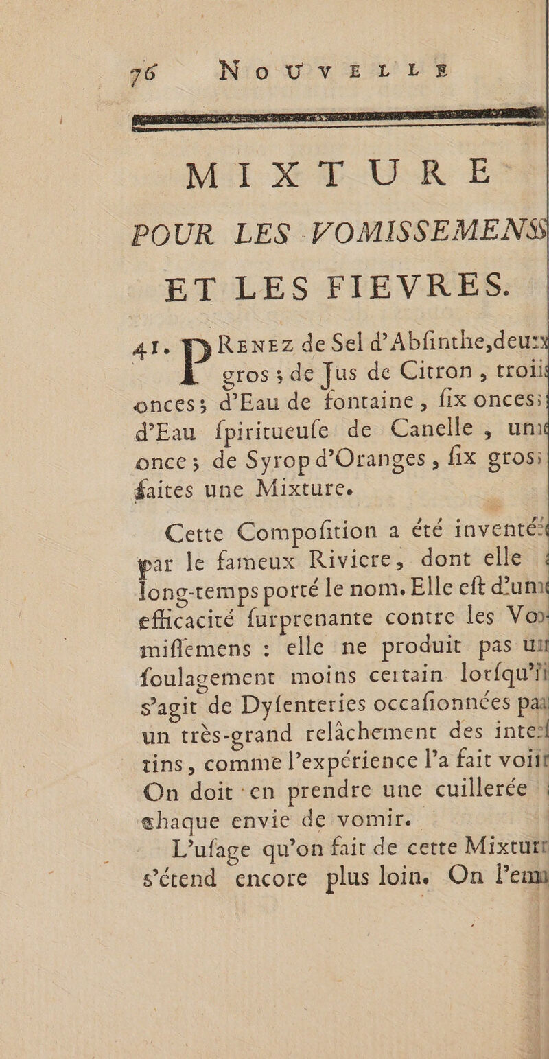 MY X Æ OUR E POUR LES VOMISSEMENS ET LES FIEVRES. 4Te P REenEz de Sel d’Abfinthe,deus: gros ; de Jus de Citron, troiil onces; d'Eau de fontaine, fix onces: d'Eau fpiritueufe de Canelle , um once; de Syrop d’Oranges, fix gros: faites une Mixture. Cette Compofirion a été inventé: par le fameux Riviere, dont elle : long-remps porté le nom. Elle eft d’un efficacité furprenante contre les Vo» miflemens : elle ne produit pas uni foulagement moins certain lorfqu’ii s’agit de Dyfenteries occafionnées pai un très-grand relichement des intel tins, comme l'expérience l’a fait voiil On doit en prendre une cuillerée ! shaque envie de vomir. | L’ufage qu’on fait de cette Mixtutt s'étend encore plus loin. On Pem