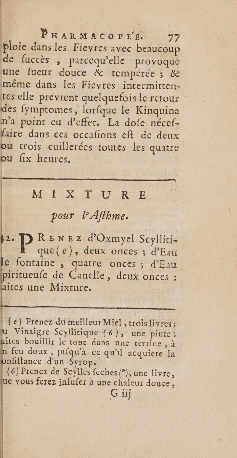 PHaArMACOrLrE 47 ploie dans les Fievres avec beaucoup de fuccès , parcequ’elle provoqué une fueur douce &amp; tempérée 3 «&amp; même dans les Fievres intermitten tes elle prévient quelquefois Le retour des fymptomes, lorfque le Kinquina m'a point eu d’effet. La dofe nécef- faire dans ces occafions eft de deux Où trois cuillerées toutes les quatre bu fix heures. | | | ME SU. RE pour lAftbme. | (e) Prenez du meilleur Miel >troislivres; u Vinaigre Scyllitique (6), une pinte : hites bouillir le tout dans une terrine , à : a feu doux , jufqu’à ce qu'il acquiere la nfiftance d’un Syrop. (6) Prenez de Scylles feches{*), une livre, ue vous ferez infufer à une chaleur douce, G ii
