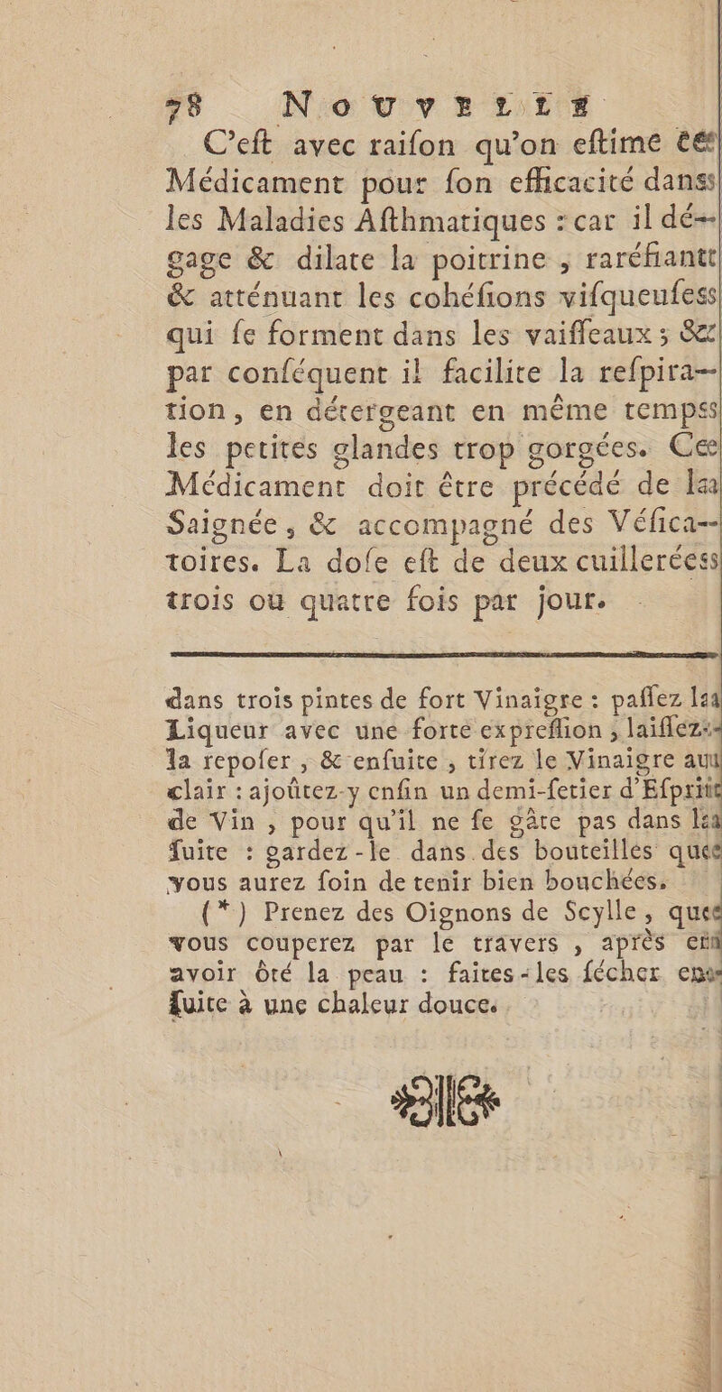 C'eft avec raifon qu’on eftime €€f| Médicament pour fon efficacité danss| les Maladies Afthmatiques : car il dé- gage &amp; dilate la poitrine ; raréfiantt, &amp; atténuant les cohéfions vifqueufess qui fe forment dans les vaifleaux ; 8) par conféquent il facilite la refpira-- tion, en dérergeant en même temps les petites glandes trop gorgées. Ce! Médicament doit être précédé de a Saignée , &amp; accompagné des Véfica-- toires. La dofe eft de deux cuilleréess trois où quatre fois par jour. dans trois pintes de fort Vinaigre : paflez 144 Liqueur avec une forté expreflion ; laiflez:- la repofer , &amp; enfuite , tirez le Vinaigre a clair : ajoütez-y enfin un demi-fetier d'Efprit de Vin , pour qu'il ne fe gâte pas dans Iia fuite : gardez -le dans des bouteilles quée vous aurez foin de tenir bien bouchées. (*) Prenez des Oignons de Scylle, que vous couperez par le travers , après ef avoir Ôté la peau : faïtes-les fécher em Quite à une chaleur douce. |