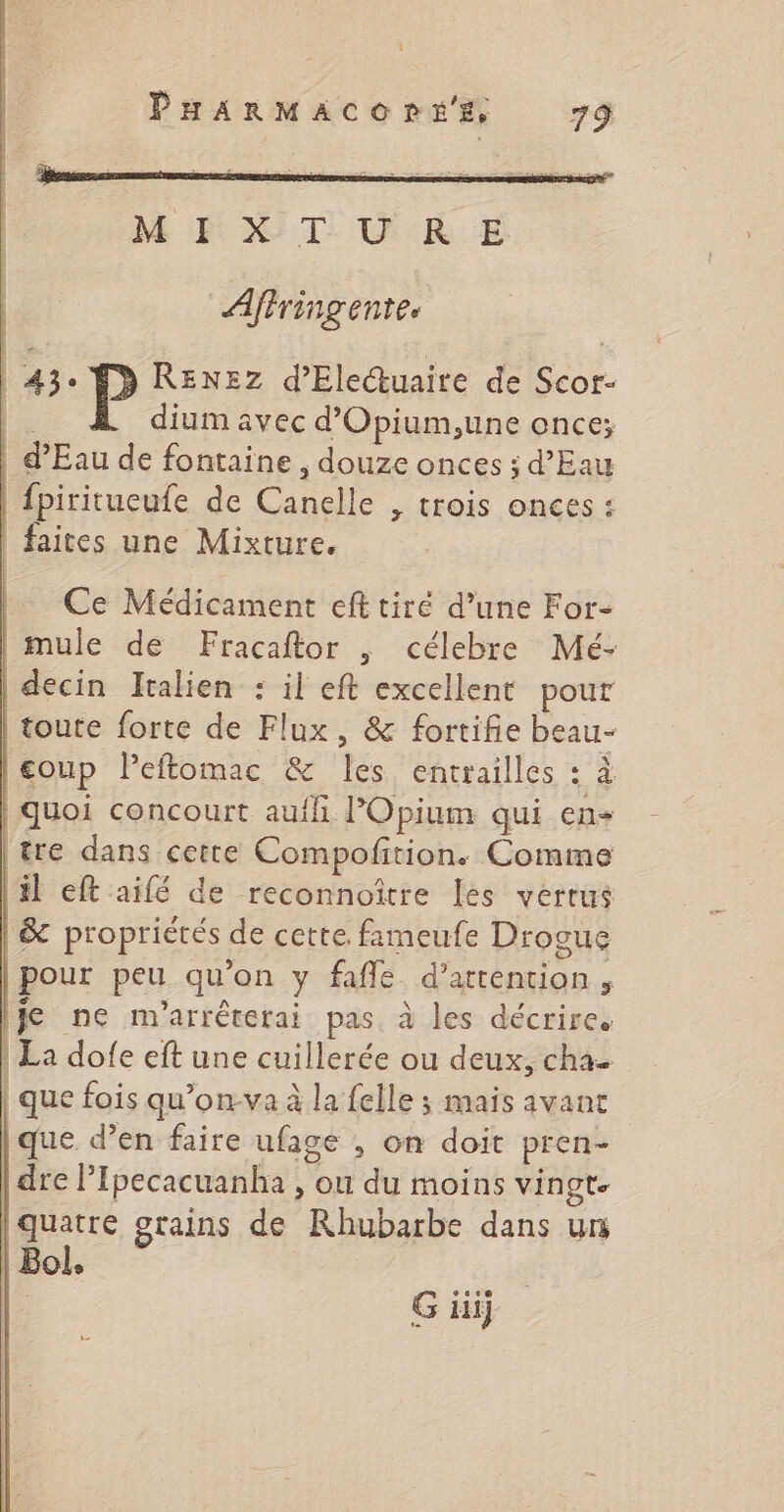 M DT, VE Aftringente. | 43. FD RENEZ d’Eleuaire de Scor- |. dium avec d’'Opium,une once; | d'Eau de fontaine, douze onces ; d’Eau fpiritueufe de Canelle , trois onces : faites une Mixture. Ce Médicament eft tiré d’une For- mule de Fracaftor | célebre Mé- decin Italien : il eft excellent pour toute forte de Flux, &amp; fortifie beau- coup Peftomac &amp; Îles entrailles 5 À quoi concourt aufl POpium qui en tre dans cette Compofition. Comme il eft aifé de reconnoïtre les vertus |&amp; propriétés de cette. fimeufe Drogue pour peu qu'on y fafle d'attention ; 1je ne m'arréterai pas. à les décrire. | La dofe eft une cuillerée ou deux, cha- | que fois qu’on-va à la felle ; mais avant que d’en faire ufage , on doit pren- dre PIpecacuanha , ou du moins vingt. quatre grains de Rhubarbe dans un | Bol,