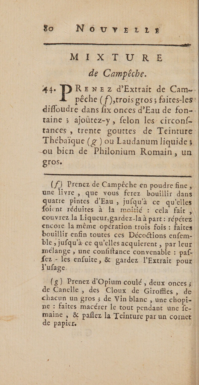 $o NouvEezitztrs ME XITD U:RE de Campéche. 44 DDRENEZ d’Extrait de Cam. pêche (f);trois gros; faires-les difloudre dans fix onces d’Eau de fon-. taine ; ajoütez-y, felon les circonf- tances , trente gouttes de Teinture Thébaique (g ) ou Laudanum liquide; -ou bien de Philonium Romain, un gros. Sr ob NS ET EC NE (f) Prenez de Campèche en poudre fine, une livre , que vous ferez bouillir dans quatre pintes d'Eau , jufqu’à ce qu’elles foicnt réduites à a moitié : cela fait ; couvrez la Liqueur,gardez-la à part: répétez encore la même opération trois fois : faites bouillir enfin toutes ces Déco@ions enfem- ble ; jufqu’à ce qu’elles acquierent, par leur mélange , une confiftance convenable : paf- . fez - les enfuite, &amp; gardez l’Extrait pour V’ufage, (g) Prenez d'Opium coulé , deux onces ; de Canclle , des Cloux de Giroffles, de chacun un gros ; de Vin blanc , une chopi- ne : faites macérer le tout pendant une fe-. maine , &amp; pañlez la Teinture par un cornet de papier. É.