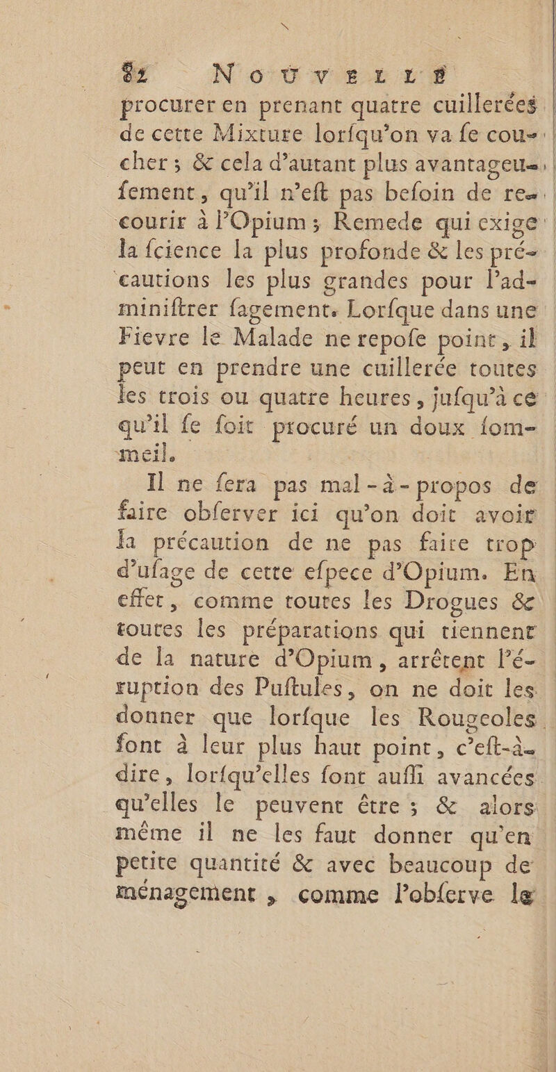 is HE NoËUvEer:rLt : procurer en prenant quatre cuillerées TE : cher ; &amp; cela d'autant plus avantag | cautions les plus grandes pour lad- miniftrer fagement. Lorfque dans une Fievre le Malade ne repofe point, il peut en prendre une cuillerée toutes les trois ou quatre heures, jufqu’à ce qu’il fe foit procuré un doux {om- meil. | Il ne fera pas mal-à-propos de faire obferver ici qu’on doit avoir la précaution de ne pas faire trop d’ufage de cette efpece d’Opium. En effet, comme toutes les Drogues &amp; toutes les préparations qui tiennent de la nature d’Opium , arrêtent Pé- ruption des Puftules, on ne doit les donner que lorfque les Rougeoles font à leur plus haut point, c’eft-à. dire, lor{qu’elles font aufll avancées qu’elles le peuvent être ; &amp; alors même il ne les faut donner qu'en petite quantité &amp; avec beaucoup de ménagement , comme l’obferve læ