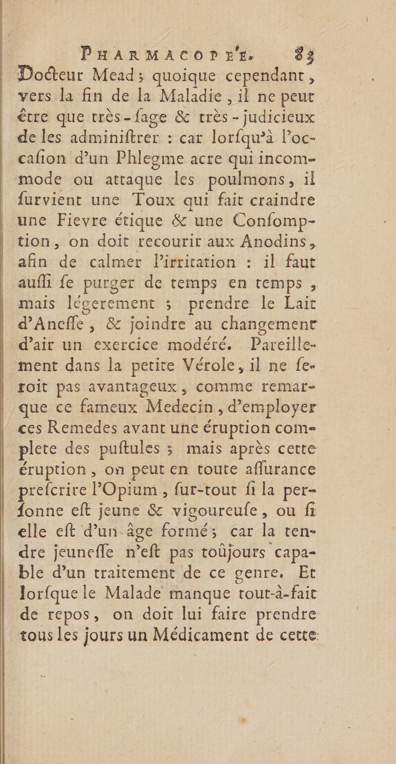 Dodiour Mead; quoique cependant, vers la fin de la Maladie , il ne peut être que très-fage &amp; très - judicieux de les adminiftrer : car lorfqw’à l’oc- cafion d’un Phlegme acre qui incom- mode ou attaque Îles poulmons, il furvient une Toux ne fait craindre une Fievre étique &amp; une Confomp- tion, on doit recourir aux Anodins, afin dé calmer lirtitation : il faut aufh fe purger de temps en temps , mais legerement 3 prendre le Lait d’Ancfle , &amp; joindre au changement d'air un exercice modéré. Pareille- ment dans la petite Vérole, il ne fe. roit pas avantageux, COMME remar- que ce fameux Medecin , d'employer ces Remedes avant une éruption come plete des puftules ; mais après cette éruption, on peut en toute aflurance prefcrire l Opium , fur-tout fi la per- fonne eft ;j jeune &amp; vicourcufe , ou fi elle eft d’un âge formé; car la ten- dre jeunefle n *eft pas toûjours capa- ble d’un traitement de ce genre. Et Jorfque le Malade manque tout-à-fait de repos, on doit lui faire prendre tous les jours un Médicament de cette: