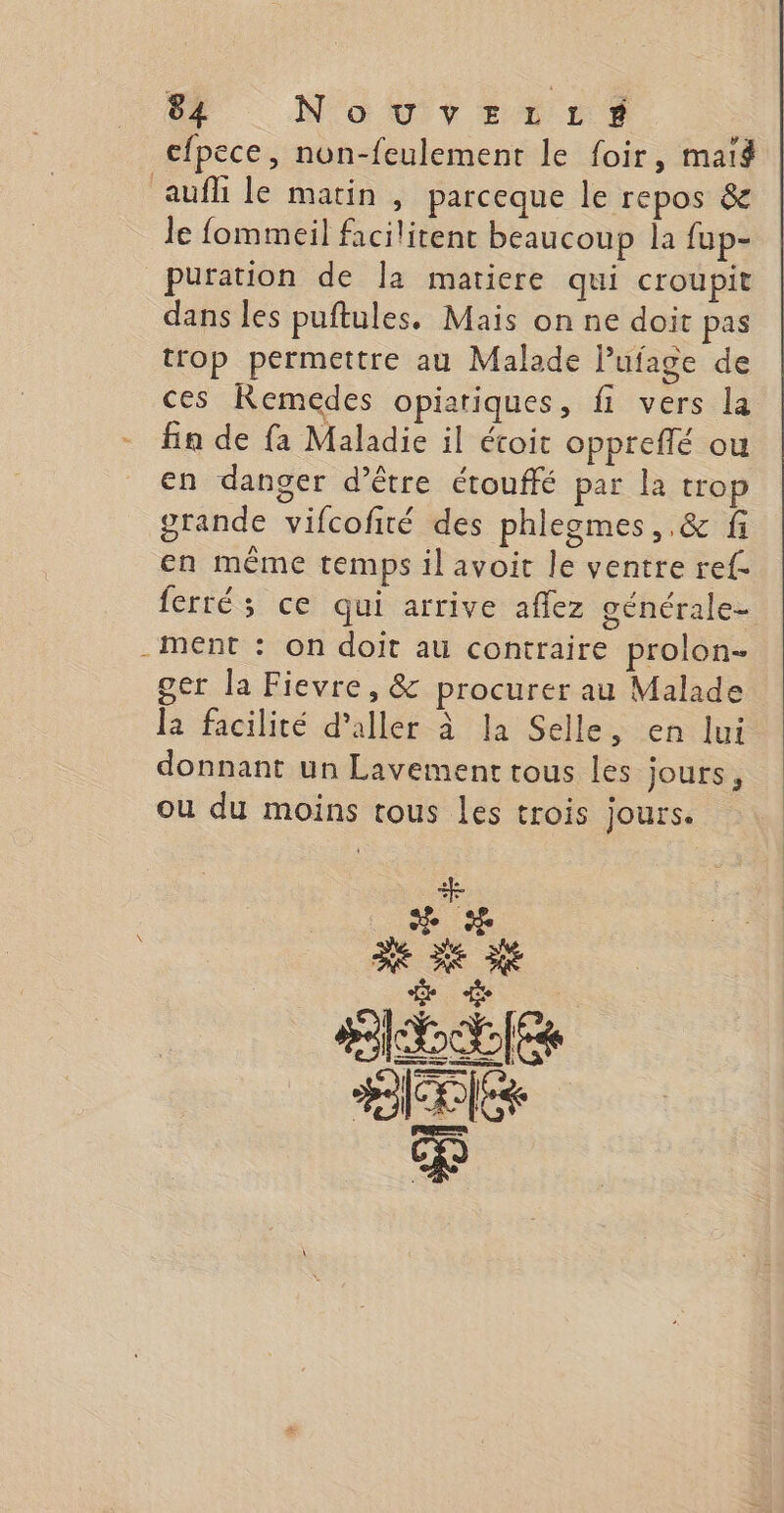 cfpece, non-feulement le foir, maig aufli le matin, parceque le repos &amp; le fommeil facilitent beaucoup la fup- puration de Îa matiere qui croupit dans les puftules, Mais on ne doit pas trop permettre au Malade Pufage de ces Remeédes opiariques, fi vers la fin de fa Maladie il étoit oppreflé ou en danger d’être étouffé par la trop grande vifcofité des phleogmes ,.&amp; fi en même temps il avoit le ventre ref. ferré; ce qui arrive aflez générale- -ment : on doit au contraire prolon- ger la Fievre, &amp; procurer au Malade la facilité d'aller à la Selle, en lui donnant un Lavement tous les jours, ou du moins tous Les trois jours.