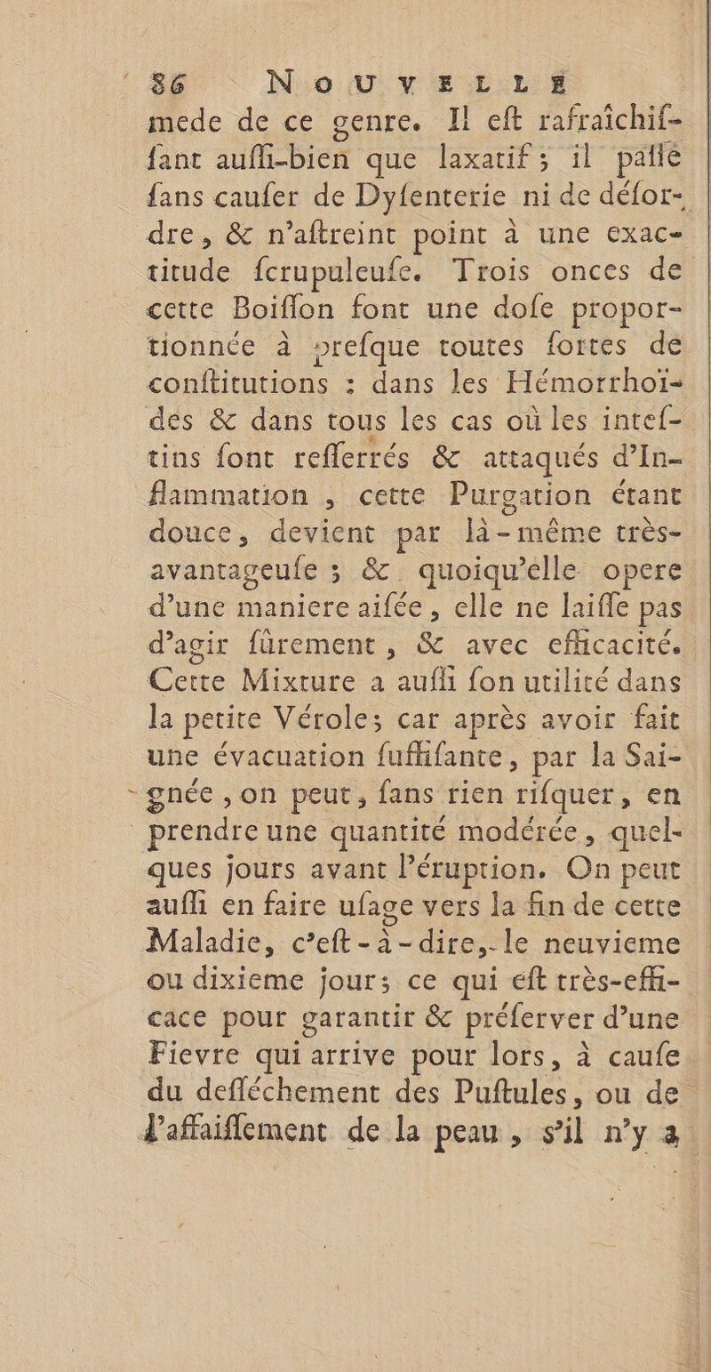 L mede de ce genre. Il eft rafraichif- fanc aufli-bien que laxatif; il paiié fans caufer de Dyfenterie ni de défor- dre, &amp; n'aftreint point à une exac- titude fcrupuleufe. Trois onces de cette Boiflon font une dofe propor- tionnée à sprefque toutes fortes de conftitutions : dans les Hémorrhoi- des &amp; dans tous les cas où les intef- tins font reflerrés &amp; attaqués d’In- flammation , cette Purgation étant douce, devient par là- même très- avantageufe 3 &amp; quoiqu’elle opere d’une maniere aifée, elle ne laife pas d'agir fürement , &amp; avec efhcacité. Cette Mixture a auf fon utilité dans la petite Véroles car après avoir fait une évacuation fuffifante, par la Sai- gnée , on peut, fans rien rifquer, en ques jours avant l’éruption. On peut aufli en faire ufage vers la fin de cette Maladie, c’eft-à-dire,-le neuvieme ou dixieme jour; ce qui eft très-efh- cace pour garantir &amp; préferver d’une Fievre qui arrive pour lors, à caufe du defléchement des Puftules, ou de