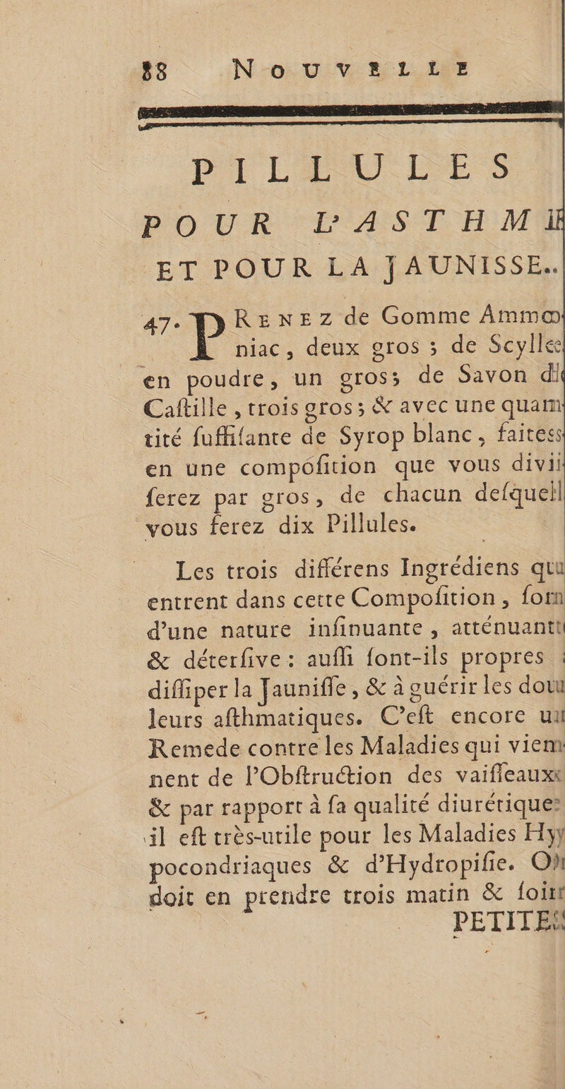 PL HUU LES POUR LASTHM ET POUR LA JAUNISSE. 47. DRENEZ de Gomme Ammo niac, deux gros 3 de Scyllee en poudre, un gros; de Savon di Caftille , trois gros; &amp; avec une quam tité fuffifante de Syrop blanc, faites en une compofition que vous divii ferez par gros, de chacun defquell vous ferez dix Pillules. Les trois différens Ingrédiens quu entrent dans cette Compofition , forn d’une nature infinuante , atténuanti &amp; déterfive : aufli font-ils propres : difliper la Jaunifle , &amp; à guérir les dout leurs afthmatiques. C’eft encore ui Remede contre les Maladies qui viem nent de l’Obftruétion des vaifleauxt &amp; par rapport à fa qualité diurétiques» il eft crès-urile pour les Maladies Hy pocondriaques &amp; d'Hydropifie. Oh doit en prendre trois matin &amp; foitt PETITES