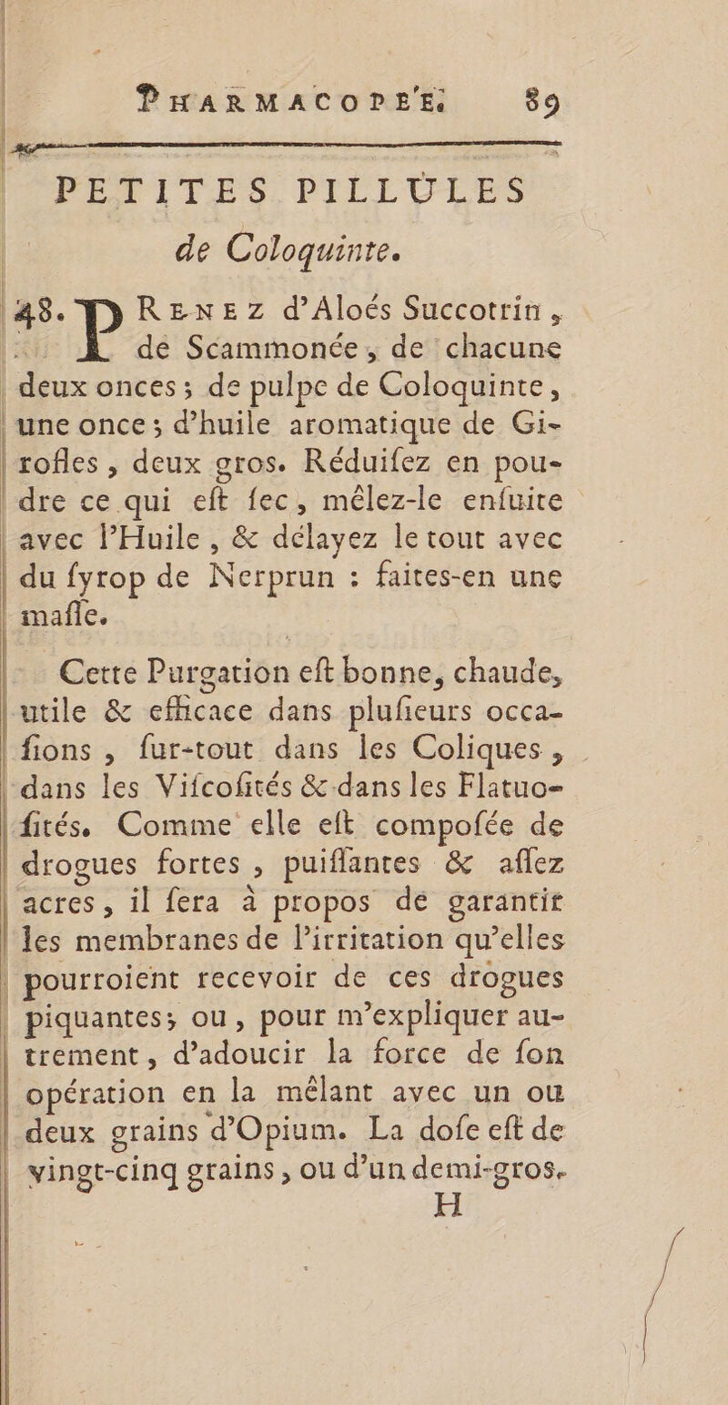 PETITES PILLULES | de Coloquinte. | 45. P RENEZ d’Aloëés Succotrin, dé Scammonée, de chacune | deux onces ; de pulpe de Coloquinte, | une once ; d'huile aromatique de Gi- | | rofles , deux gros. Réduifez en pou- | dre ce qui eft fec, mélez-le enfuite | avec l’Huile , &amp; délayez le tout avec | du fyrop de Nerprun : faites-en une | mafñle. Cette Purgation eft bonne, chaude, utile &amp; efhicace dans plufieurs occa- |fions , fur-tout dans les Coliques , dans les Vifcofités &amp;.dans les Flatuo- fités Comme elle eft compofée de drogues fortes , puiflantces &amp; aflez acres , il fera à propos dé garantit | les membranes de lirritation qu’elles | pourroient recevoir de ces drogues | piquantes; ou, pour m'expliquer au- trement, d’adoucir la force de fon | opération en la mêlant avec un où | deux grains d'Opium. La dofe eft de vingt-cinq grains, ou d’un er Lie