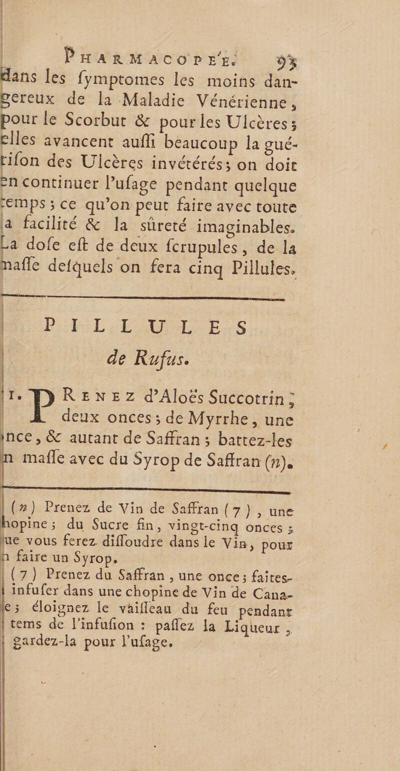| | PrarMacoprer. DE: dans les fymptomes les moins dan- pereux de [a Maladie Vénérienne, pour le Scorbut &amp; pour les Ulcères; elles avancent auffi beaucoup la gué- rifon des Ulcères invétérés; on doit -n continuer l’ufage pendant quelque “emps ; ce qu’on peut faire avec toute a facilité &amp; la sûreté imaginables. La dofe eft de deux fcrupules, de la mafle defquels on fera cinq Pillules, | PL EAU ES de Rufus. | | I. RENEZ d’Aloës Succotrin ; deux onces; de Myrrhe, une ince , &amp; autant de Safran ; battez-les mafle avec du Syrop de Safran (n). (z) Prenez de Vin de Safran (7), une opine; du Sucre fin, vingt-cinq onces ; lue vous ferez difloudre dans le Vin, poux h faire un Syrop, (7) Prenez du Safran , une once ; faites. infufer dans une chopine de Vin de Cana- 15 éloignez le vaifleau du feu pendanr |tems de l'infufion : paflez la Liqueur , | gardez-la pour l’ufage. |