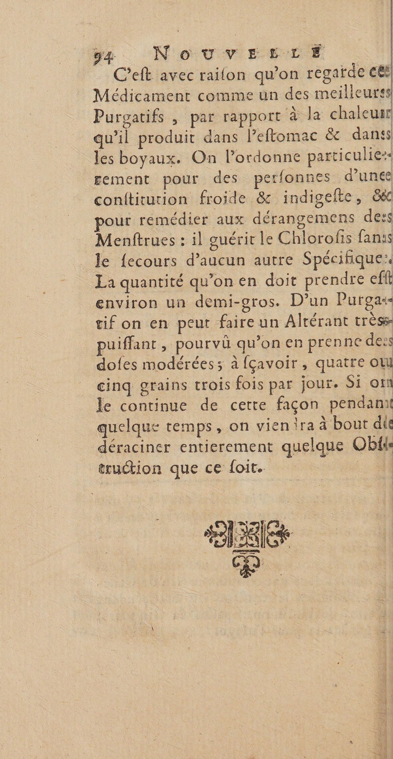 y, NouvrrtrE | C’eft avec railon qu’on regarde cet Médicament comme un des meilleures Purgatifs , par rapport à la chaleutr qu'il produit dans Peftomac &amp; dans les boyaux. On l’ordonne particulie:- gement pour des perfonnes d’une conititurion froide &amp; indigelte, &amp;6c ur remédier aux dérangemens dess Menftrues : il guérir le Chlorofis fans _le {ecours d’aucun autre Spécifique La quantité qu’on en doit prendre eff environ un demi-gros. D'un Purgas- tif on en peut faireun Altérant trèss- puiffant ; pourvü qu’on en prenne dess dofes modérées; à fçavoir, quatre ol cinq grains trois fois par jour. Si om le continue de cetre façon pendamt quelque temps, on vien ira à bout dit déraciner entierement quelque Oblie truction que ce {oit. |