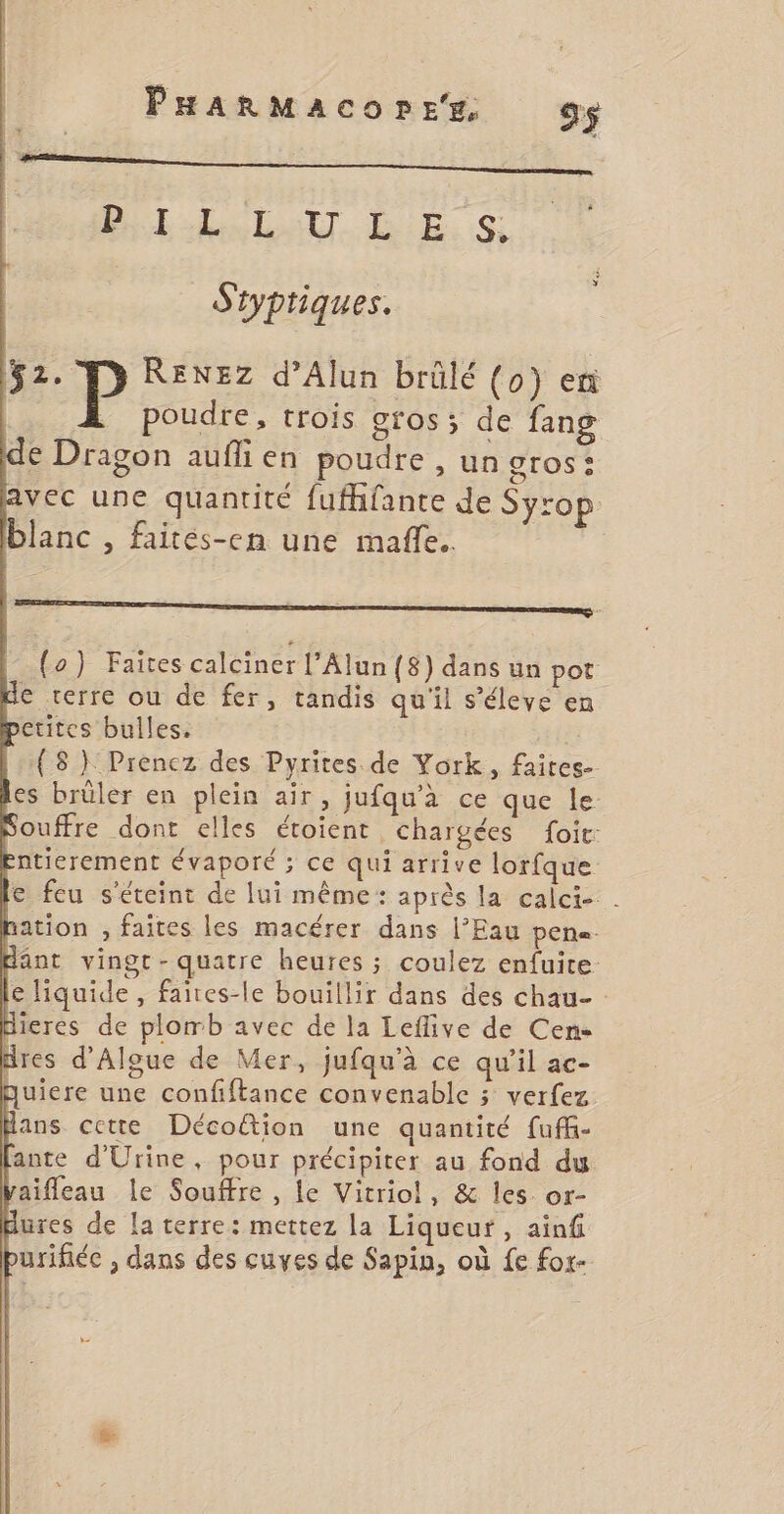 BL LL ALT DE. 0 Styptiques. 52. F> RENEZz d’Alun brûlé (0) en | . Poudre, trois gros; de fang de Dragon aufli en poudre , un gros: avec une quantité fufhfante de Syrop blanc , faiteés-en une mafñle.. {o) Faites calciner l’Alun {8) dans un pot de terre ou de fer, tandis qu'il s'éleve en petites bulles. | (8 } Prencz des Pyrites de York, faites- es brûler en plein air, jufqu'à ce que le. Souffre dont elles étoient chargées foi: entierement évaporé ; ce qui arrive lorfque e feu s'éteint de lui même: après la calci- . | ation , faites les macérer dans l’Eau pene- dant vingt-quatre heures ; coulez enfuite: € liquide, faites-le bouillir dans des chau- Hieres de plomb avec de la Leflive de Cens Hres d'Algue de Mer, jufqu'à ce qu’il ac- Quiere une confiftance convenable ; verfez ans cette Décoétion une quantité fufh- ante d'Urine, pour précipiter au fond du aifleau le Souffre , fe Vitriol, &amp; les or- dures de la terre: mettez la Liqueur, ain purifiée , dans des cuves de Sapin, où fe for-