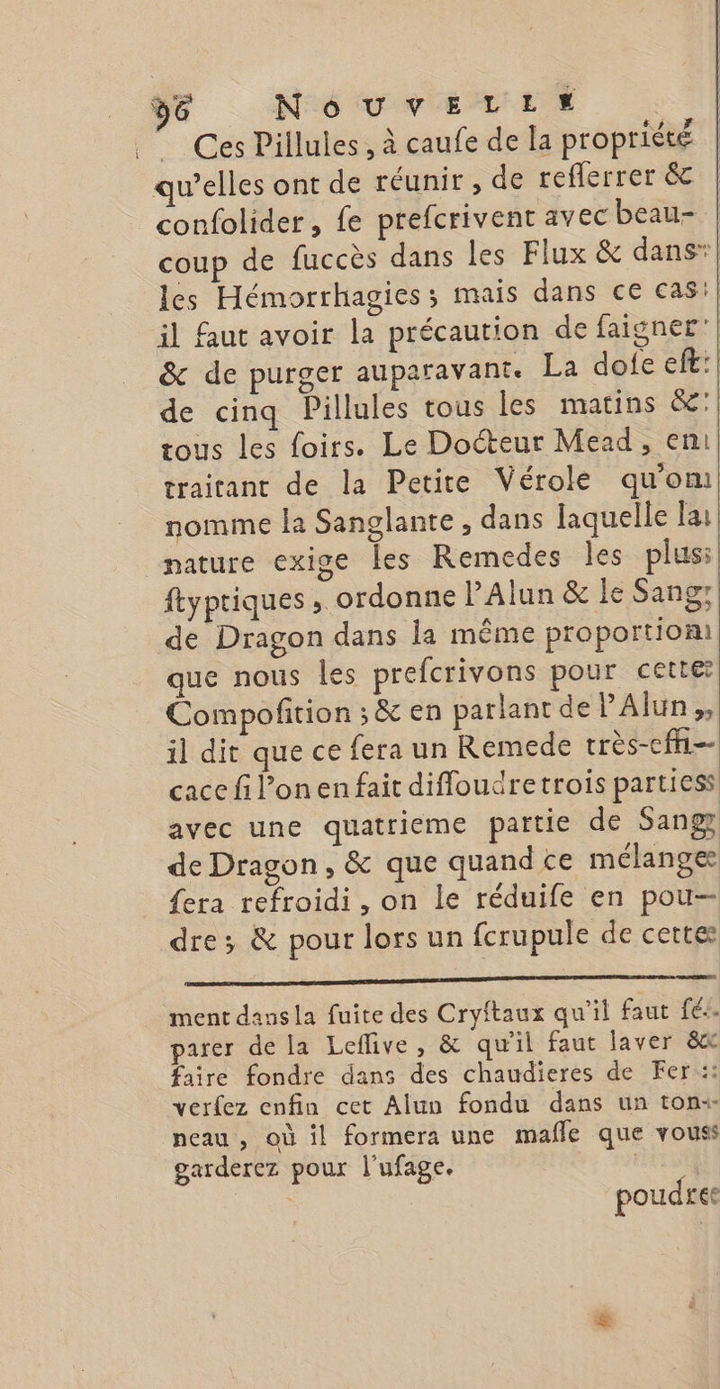 “Ces Pillules, à caufe de la propriété qu’elles ont de réunir, de reflerrer &amp; confolider, fe prefcrivent avec beau- coup de fuccès dans les Flux &amp; dans” les Hémorrhagies; mais dans ce cas:} il faut avoir la précaution de faigner” &amp; de purger auparavant. La dofe eft:| de cinq Pillules tous les matins &amp;:| tous les foirs. Le Docteur Mead , en} traitant de la Petite Vérole qu'om nomme la Sanglante , dans laquelle Fa nature exige les Remedes les plus: ftypriques , ordonne l’Alun &amp; le Sangr de Dragon dans la même proportion que nous les prefcrivons pour cette Compofition ; &amp; en parlant de lAlun,, il dit queceferaun Remede très-cfn-- cace fil’onen fait difloudretrois partiess avec une quatrieme partie de Sang de Dragon, &amp; que quand ce mélanger {era refroidi, on le réduife en pou dre; &amp; pour lorsun fcrupule de cette ment dans la fuite des Cryftaux qu'il faut fée. parer de la Leflive , &amp; qu'il faut laver 8x faire fondre dans des chaudieres de Fer::: verfez enfin cet Alun fondu dans un ton«- neau, où il formera une mafñle que vouss garderez poux l'ufage. | | poudres