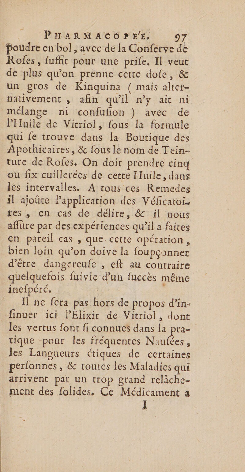 poudre en bol , avec de la Conferve de Rofes, fufht pour une prife. Il veut de plus qu’on prenne cette dofe, &amp; un gros de Kinquina ( mais alter- nativement , afin qu'il n’y ait ni mélange ni confufion } avec de PHuile de Vitriol, fous la formule qui fe trouve dans la Boutique des Apothicaires, &amp; fous le nom de Tein- ture de Rofes. On doit prendre cinq ou fix cuillerées de cette Huile, dans les intervalles. A tous ces Remedes il ajoûre Papplication des Véficatoi. res , en cas de délire, &amp; il nous aflüre par des expériences qu’il a faites en pareil cas , que cette opération, bien loin qu’on doive la foupçonner d’être dangereufe , eft au contraire quelquefois fuivie d’un fuccès même inefpéré. Il ne fera pas hors de propos d’in- finuer ici lPElixir de Vitriol, dont les vertus font fi connues dans la pra- tique pour les fréquentes Naufées, les Langueurs étiques de certaines perfonnes, &amp; toutes les Maladies qui arrivent par un trop grand relàche- ment des folides, Ce Médicament a I
