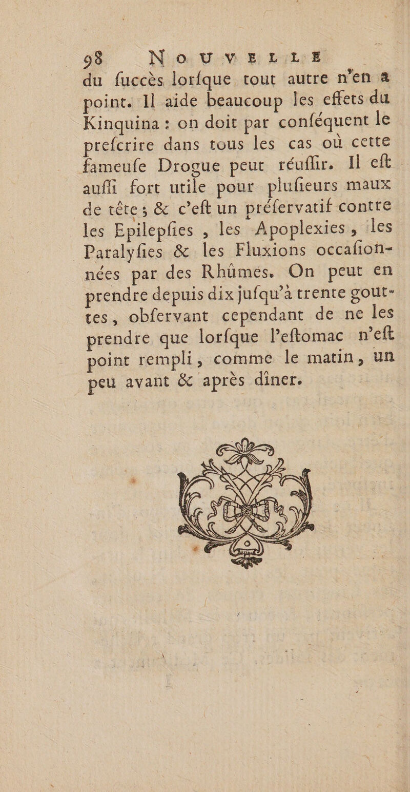 du fuccès lorfque tout autre n’en à point. 1l aide beaucoup les effets du Kinquina : on doit par conféquent le prefcrire dans tous les cas où cette fameufe Drogue peut réufhr. Het: aufli fort utile pour plufieurs maux de tête; &amp; c’eft un préfervatif contre les Epilepfies , les Apoplexies, les Paralyfes &amp; les Fluxions occafion- nées par des Rhümeés. On peut en prendre depuis dix jufqu’à trente gout- tes, obfervant cependant de ne les prendre que lorfque Peftomac n’eft point rempli, comme le matin, un peu avant &amp; après diner.