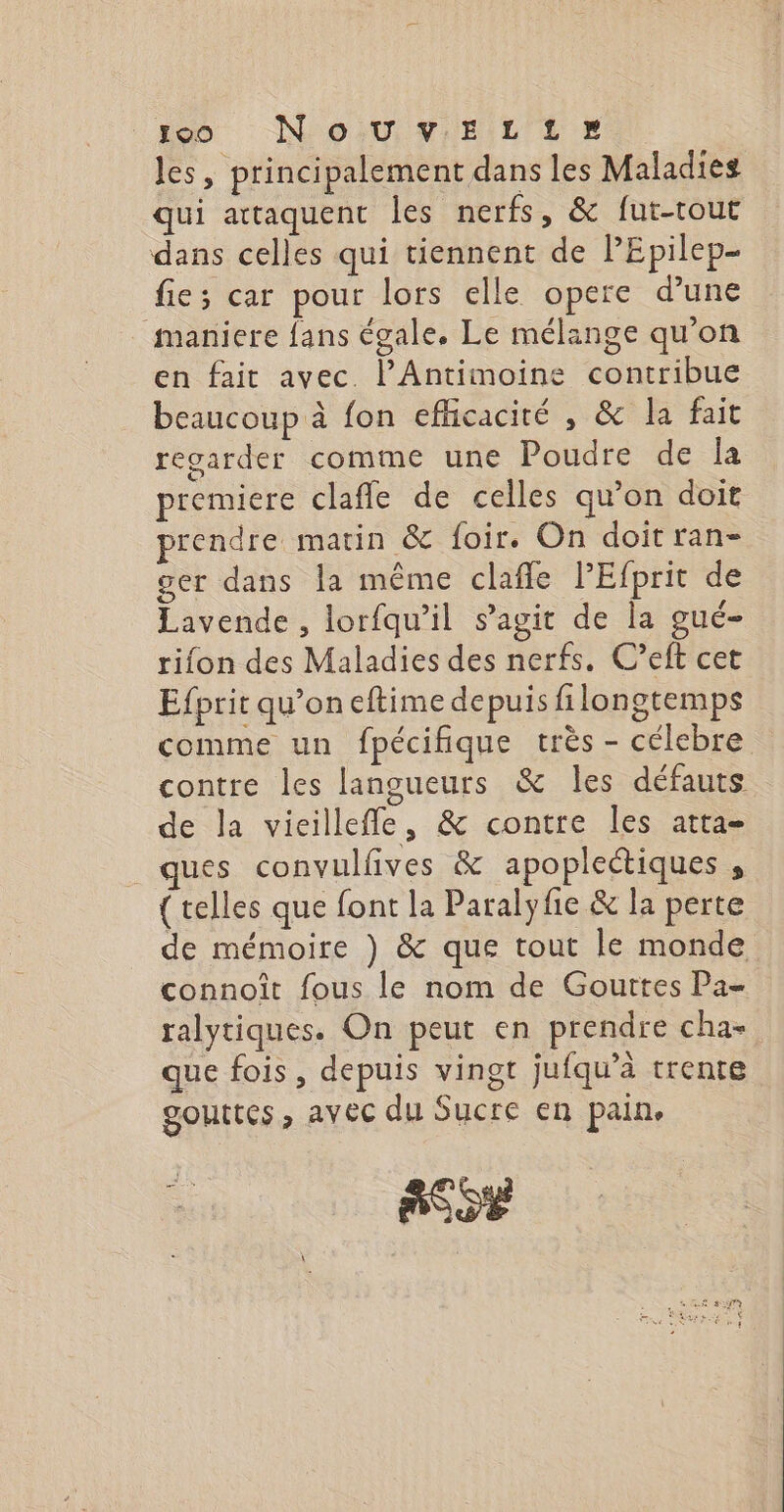 les, principalement dans les Maladies qui attaquent les nerfs, &amp; fut-tour dans celles qui tiennent de lEpilep- fie; car pour lors elle opere d’une maniere {ans égale. Le mélange qu’on en fait avec l’Antimoine contribue beaucoup à fon efñcacité , &amp; la fait regarder comme une Poudre de la premiere clafle de celles qu’on doit prendre matin &amp; foir. On doit ran- ger dans la même claffe l'Efprit de Lavende , lorfqu’il s’agit de la gué- rifon des Maladies des nerfs. C’eft cet Efprit qu’on eftime depuis filongtemps comme un fpécifique très - célebre contre les langueurs &amp; les défauts de la vieillefle, &amp; contre les atta- ques convulfives &amp; apoplectiques , { telles que font la Paralyfie &amp; la perte de mémoire ) &amp; que tout le monde connoît fous le nom de Gouttes Pa- ralytiques. On peut en prendre cha- que fois, depuis vingt jufqu’à trente gouttes; avec du Sucre en pain. TE à