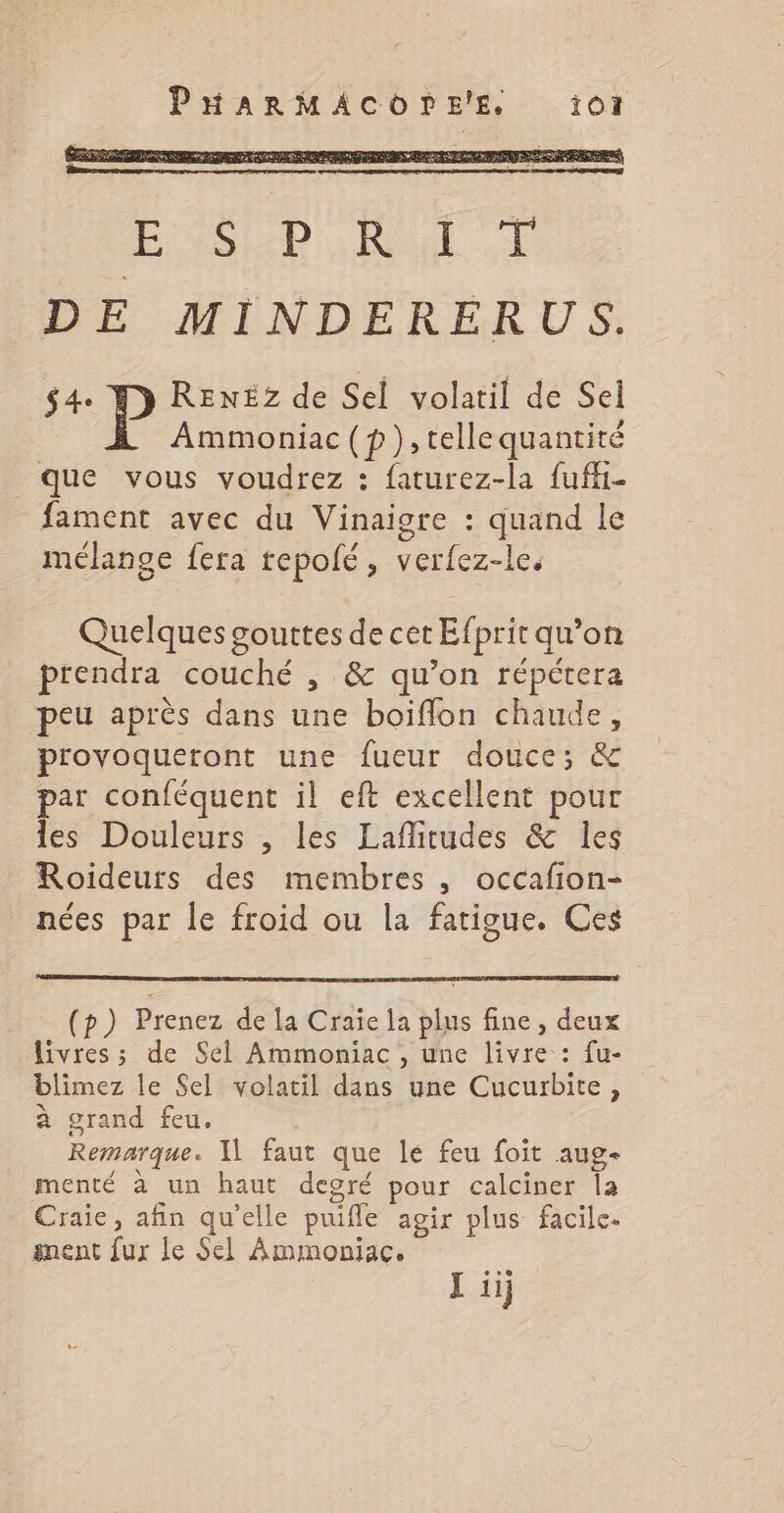 ESP Real DE MINDERERUS. $4« P RENEz de Sel volatil de Sel Ammoniac (p),tellequantité que vous voudrez : faturez-la fuffi- fament avec du Vinaigre : quand le mélange fera tepolé, verfez-le. Quelques gouttes de cet Efprit qu’on prendra couché , &amp; qu’on répétera peu après dans une boiflon chaude, provoqueront une fueur douce; &amp; par conféquent il eft excellent pour les Douleurs , les Laflitudes &amp; les Roideurs des membres , occafion- nées par le froid ou la fatigue. Ces (p) Prenez de la Craie la plus fine , deux livres ; de Sel Ammoniac , une livre : fu- blimez le Sel volatil dans une Cucurbite, à grand feu. Remarque. | faut que le feu foit aug- menté à un haut degré pour calciner la Craie, afin qu'elle puifle agir plus facile. anent fur le Sel Ammoniac.