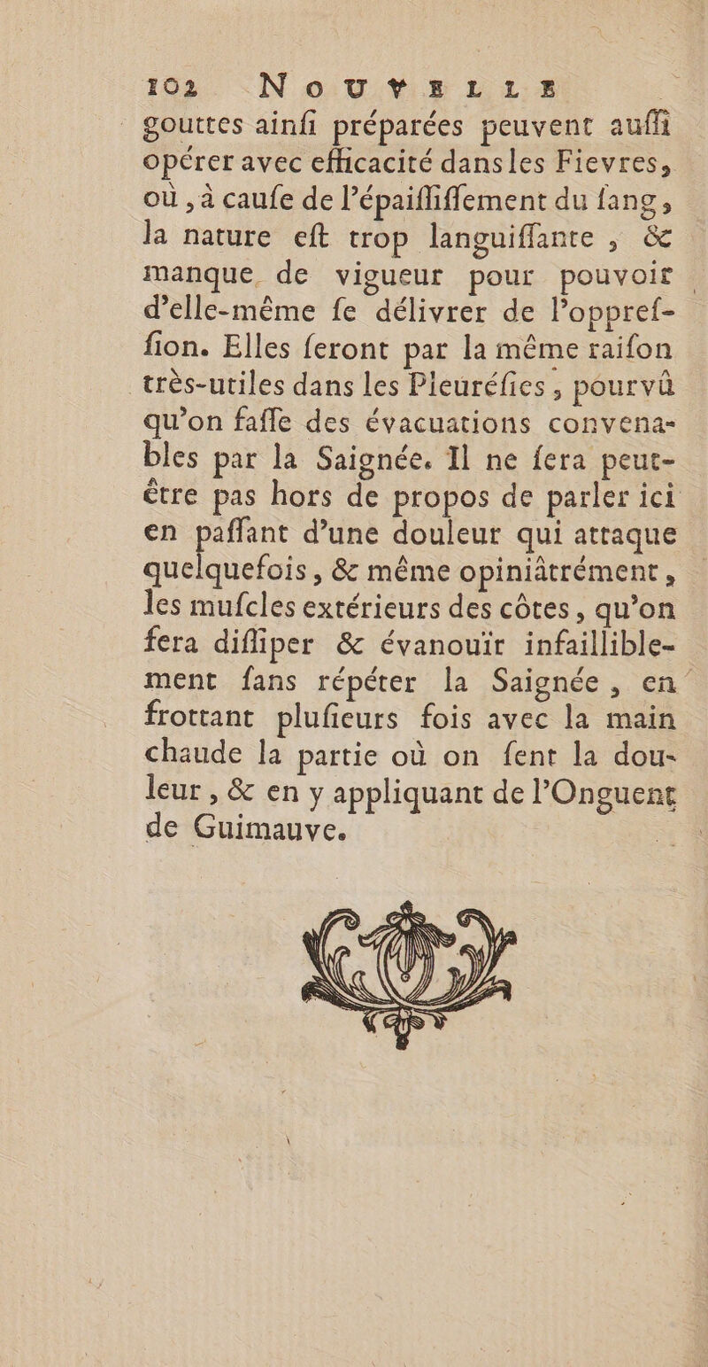 | gouttes ainfi préparées peuvent auf opérer avec efhicacité dansles Fievres, où , à caufe de l’épaifliffement du fang, la nature eft trop languiffante , &amp; manque, de vigueur pour pouvoir. d'elle-même fe délivrer de l’oppref- fion. Elles feront par la même raifon très-utiles dans les Pieuréfies, pourvû qu'on fafle des évacuations convena- bles par la Saignée. Il ne fera peut- être pas hors de propos de parler ici en paffant d’une douleur qui attaque quelquefois , &amp; même opiniâtrément, les mufcles extérieurs des côtes, qu’on fera difliper &amp; évanouïr infaillible- ment fans répéter la Saignée, en frottant plufieurs fois avec la main chaude la partie où on fent la dou- leur , &amp; en y appliquant de l’Onguent de Guimauve. |