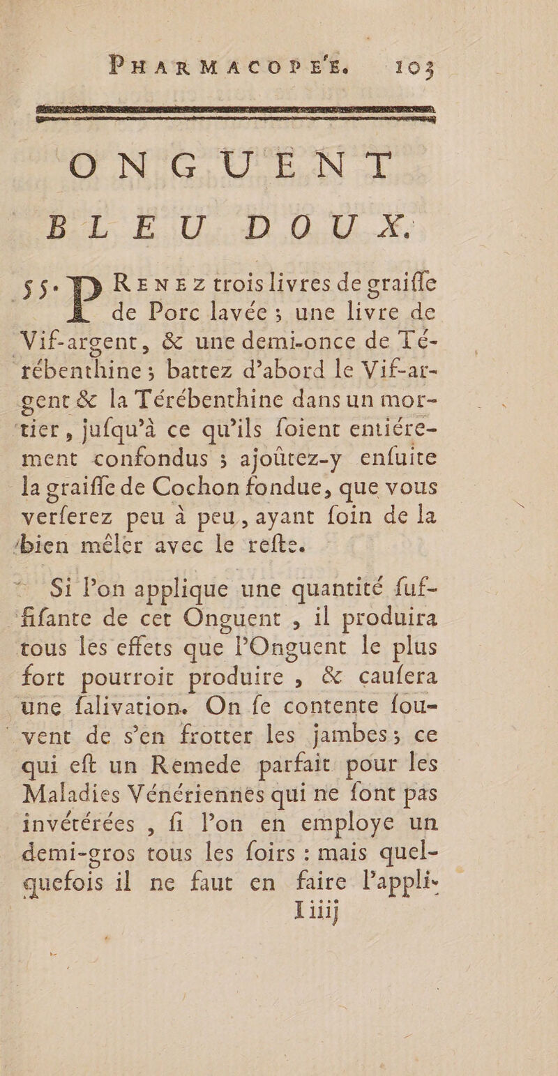 ONGUENT Da EU QE. # S$ P RENE Zz troislivres de graifle de Porc lavée ; une livre de Vif-argent, &amp; une demi-once de Té- AR UE battez d’abord le Vif-ar- gent &amp; la Térébenthine dans un mor- Kit, jufqu’à ce qu’ils foient entiére- ment confondus ; ajoûtez-y enfuite la graiffe de Cochon fondue, que vous verferez peu à peu, ayant foin de la bien mêler avec le refte. Si Pon applique une quantité fuf- fifante de cet Onguent , il produira tous les effets que l'Onguent le plus fort poutroit produire | , &amp; caufera une falivation. On fe contente fou- vent de s’en frotter les jambes; ce qui eft un Remede parfait pour les Maladies Vénériennes qui ne font pas invétérées , fi l’on en employe un demi-gros tous les foirs : mais quel- quefois il ne faut en faire Pappli Lui]