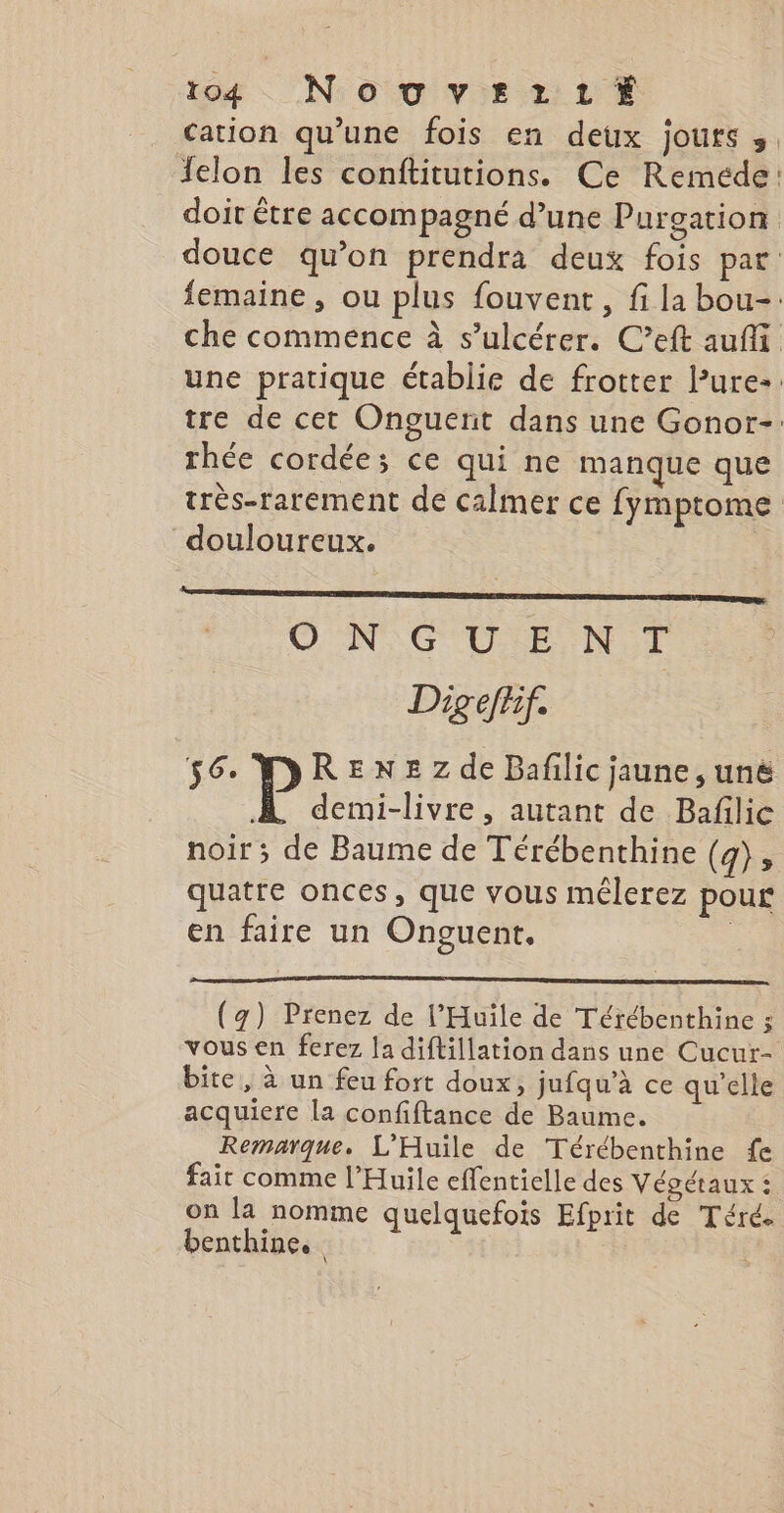 to4 NoTvErttÉ cation qu’une fois en deux jours 3. Jelon les conftitutions. Ce Reméde: doit être accompagné d’une Purgation douce qu’on prendra deux fois pat femaine, ou plus fouvent, fi la bou-: che commence à s’ulcérer. C’eft auffi une pratique établie de frotter l’ure-: tre de cet Onguenit dans une Gonor-: rhée cordée; ce qui ne manque que très-rarement de calmer ce fymptome douloureux. | ON GUENT Dig eff 56 WREN=zZde Bafilic jaune, unë A. demi-livre, autant de Bafilie noir ; de Baume de Térébenthine (4) » quatre onces, que vous mêélerez pour en faire un Onguent. | (4) Prenez de l’'Huile de Térébenthine ; vous en ferez la diftillation dans une Cucur- bite, à un feu fort doux, jufqu’a ce qu’elle acquiere la confiftance de Baume. Remarque. L'Huile de Térébenthine fe fait comme l’Huile effentielle des Végétaux : on la nomme quelquefois Efprit de Téré. benthine.
