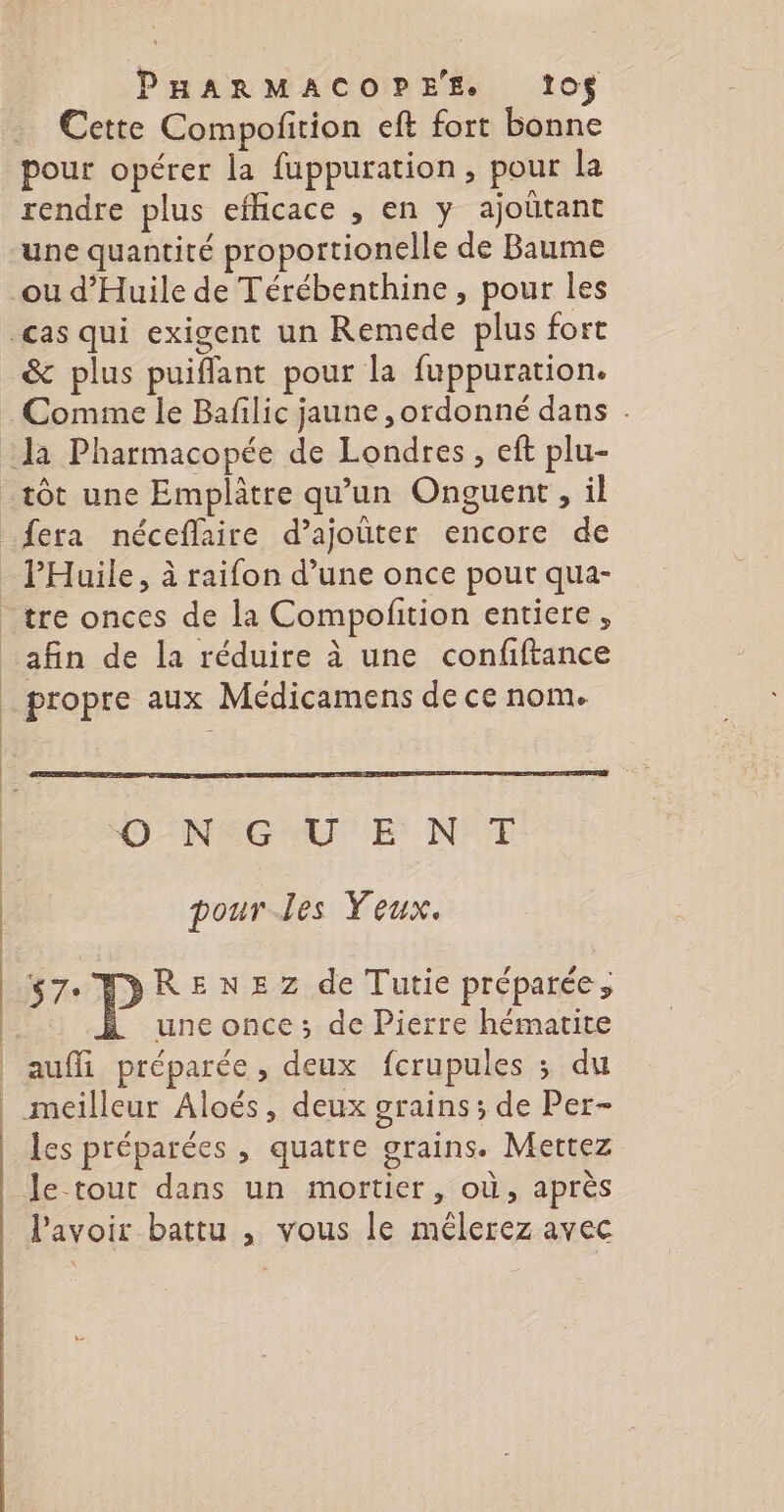 Cette Compofition eft fort bonne pour opérer la fuppuration, pour la rendre plus eflicace , en y ajoûtant une quantité proportionelle de Baume &amp; plus puiffant pour la fuppuration. Comme le Bafilic jaune , ordonné dans . tôt une Emplâtre qu’un Onguent, il fera néceflaire d’ajoüter encore de afin de la réduire à une confiftance propre aux Médicamens de ce nom. ONEGAUE N°7 pour-les Yeux. $7° P RENEZ de Tutie préparée; une once ; de Pierre hématite aufli préparée, deux fcrupules ; du les préparées , quatre grains. Mettez le-tout dans un mortier, où, après l'avoir battu , vous le mélerez avec