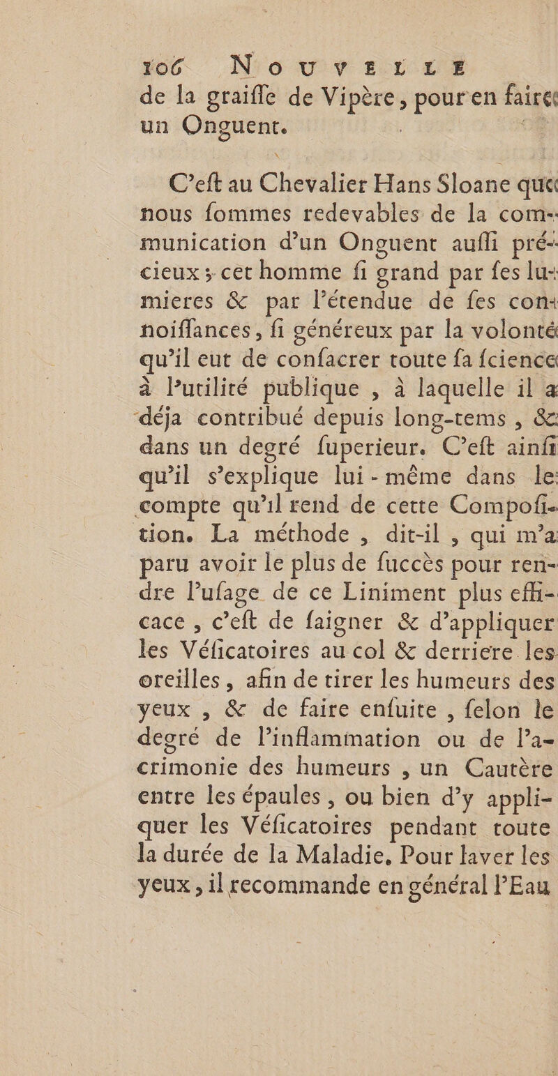 oc N'o uv vs rrz de la graifle de Vipère, pour en faire un Onguent. | C’eft au Chevalier Hans Sloane qutt nous fommes redevables de la com- munication d’un Onguent aufli pré- cieux ; cet homme fi grand par fes lu: mieres &amp; par l'étendue de fes con: noiflances , fi généreux par la volonté qu’il eut de confacrer toute fa fcience à lPutilité publique , à laquelle il a ‘déja contribué depuis long-tems , &amp; dans un degré fuperieur. C’eft ainfi qu'il s'explique lui-même dans le compte qu’il rend de cette Compof tion. La méthode , dit-il , qui m’a paru avoir le plus de fuccès pour ren- dre Pufage de ce Liniment plus efi- cace , c’eft de faigner &amp; d’appliquer les Véficatoires au col &amp; derriere les oreilles, afin de tirer les humeurs des yeux , &amp; de faire enfuite , felon le degré de linflammation ou de la- crimonie des humeurs , un Cautère entre les épaules , ou bien d’y appli- quer les Véficatoires pendant toute la durée de la Maladie, Pour laver les yeux , il recommande en général l'Eau