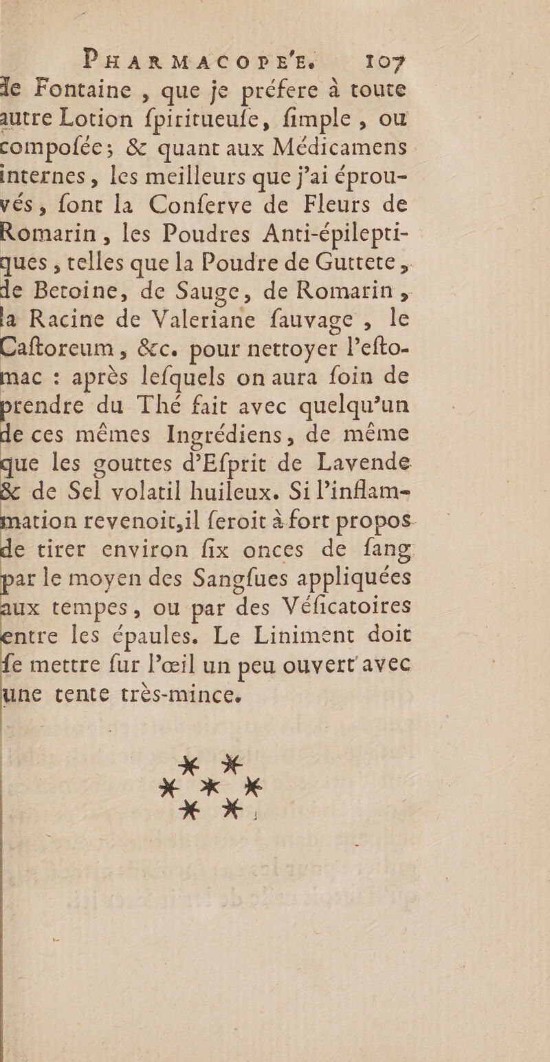 le Fontaine , que je préfere à toute autre Lotion fpirirueufe, fimple , où compofée ; &amp; quant aux Médicamens internes , les meilleurs que j'ai éprou- vés, font la Conferve de Fleurs de Romarin , les Poudres Anti-épilepti- ques , telles que la Poudre de Guttete, de Betoine, de Sauge, de Romarin , la Racine de Valeriane fauvage , le Caftoreum, &amp;c. pour nettoyer r l'efto- mac : après lefquels on aura foin de rendre du Thé fait avec quelqu? un > ces mêmes Ingrédiens, de même | REA que les gouttes d’Efprit de Lavende : de Sel volatil huileux. Si Pinflam- ation revenoit,il feroit à fort propos. de tirer environ fix onces de fang par le moyen des Sangfues appliquées ux tempes, ou par des Véficatoires ntre les épaules. Le Liniment doit e mettre fur l’œil un peu ouvert'avec une tente très-mince. x x x *x x x *,