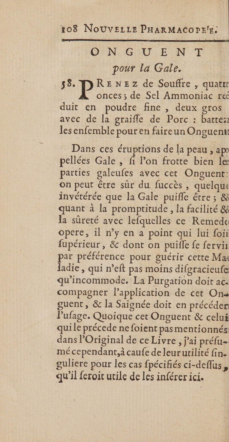 OPNGULE NT pour la Gale. 58 DRENEZ de Souffre , quatir onces ; de Sel Ammoniac ré duit en poudre fine , deux gros avec de la graifle de Porc : batte:: lesenfemble pour en faireun Onguentt Dans ces éruptions de la peau , apo pellées Gale , fi Pon frotte bien le parties galeufes avec cet Onguent: on peut être sûr du fuccès , quelqui invétérée que la Gale puifle être ; &amp; quant à la promptitude, la facilité &amp; la sûreté avec lefquelles ce Remede opere, il n’y en a point qui lui foii fupérieur , &amp; dont on puifle fe fervi par préférence pour guérir cette Ma: ladie , qui n’eft pas moins difgracieufe qu'incommode. La Purgation doit ac. compagner l'application de cet On« guent, &amp; la Saignée doit en précéder: Pufage. Quoique cet Onguent &amp; celui quile précede ne foient pas mentionnés dans lOriginal de ce Livre , jai préfu- mé cependant,à caufe de leurutilité fin. guliere pour les cas fpécifiés ci-deflus, qu'il feroit utile de les inférer ici.