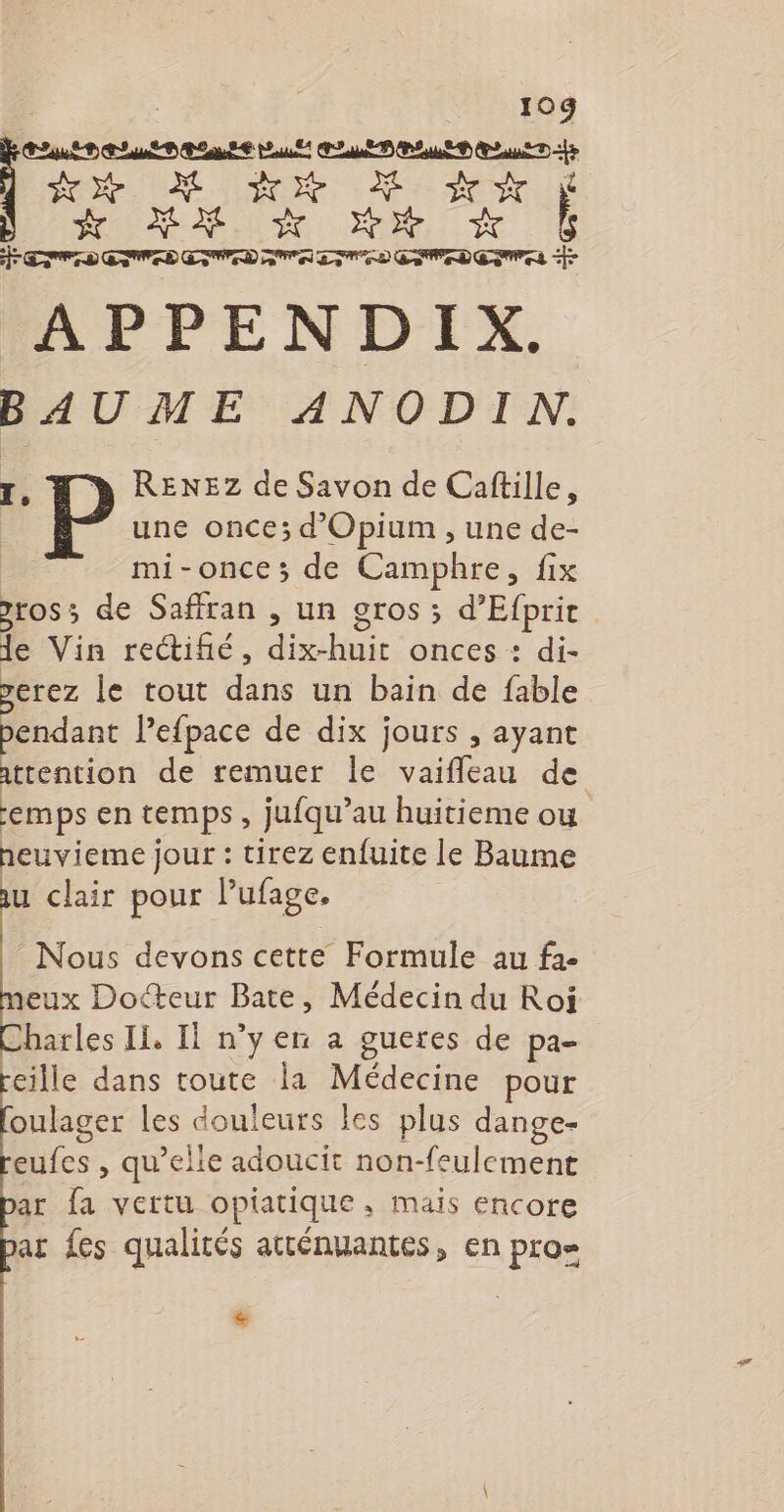 10g CEA: PATES se UE Re M dr eu du a APPENDIX. BAUME ANODIN. TI. P REXNEZ de Savon de Caftille, une once; d'Opium , une de- mi-once; de Camphre, fix »10S 3 de Saffran , un gros ; d’Efprit de Vin rectifié, dibbir onces : di- erez le tout darts un bain de fable pendant Pefpace de dix jours , ayant attention de remuer le vaifleau de emps en temps , jufqu’au huitieme où euvieme jour : tirez enfuite le Baume u clair pour l’ufage. Nous devons cette Formule au fa. neux Docteur Bate, Médecin du Roi Charles Ii, Il n’y en a gueres de pa- reille dans toute la Médecine pour oulager les douleurs les plus dange- eufes , qu’elie adoucit non-feulement ar fa vertu opiatique, mais encore ar fes qualités atténuantes, en pro &amp;