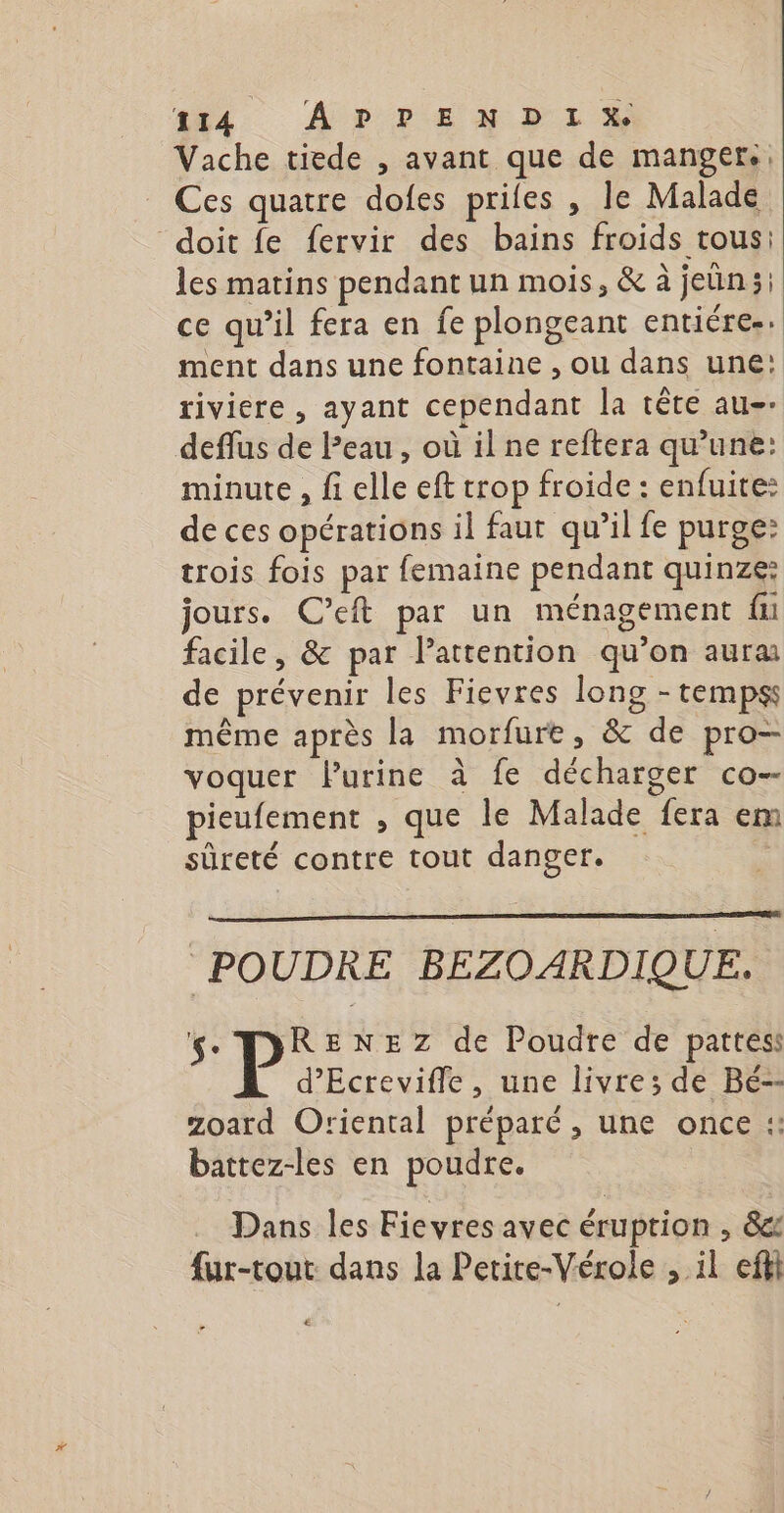 ft4 ÂprEx DE x Vache tiede , avant que de mangers, Ces quatre dofes priles , le Malade doit fe fervir des bains froids tous: les matins pendant un mois, &amp; à jeun; ce qu’il fera en fe plongeant entiére. ment dans une fontaine , ou dans une: riviere , ayant cependant la tête au. deffus de Peau, où il ne reftera qu’une: minute , fi elle eft trop froide : enfuite: de ces opérations il faur qu’il fe purge: trois fois par femaine pendant quinze: jours. C’eft par un ménagement fu facile, &amp; par lattention qu’on aura de prévenir les Fievres long - tempss même après la morfure, &amp; de pro— voquer lPurine à fe décharger co-- pieufement , que le Malade fera em sûreté contre tout danger. POUDRE BEZOARDIQUE. ç. P: ENEZ de Poudre de pattes d’Ecrevifle, une livre; de Bé-- zoard Oriental préparé , une once :: battez-les en poudre. Dans les Fievres avec éruption , &amp;e fur-tout dans la Petite-Vérole , il efil Le