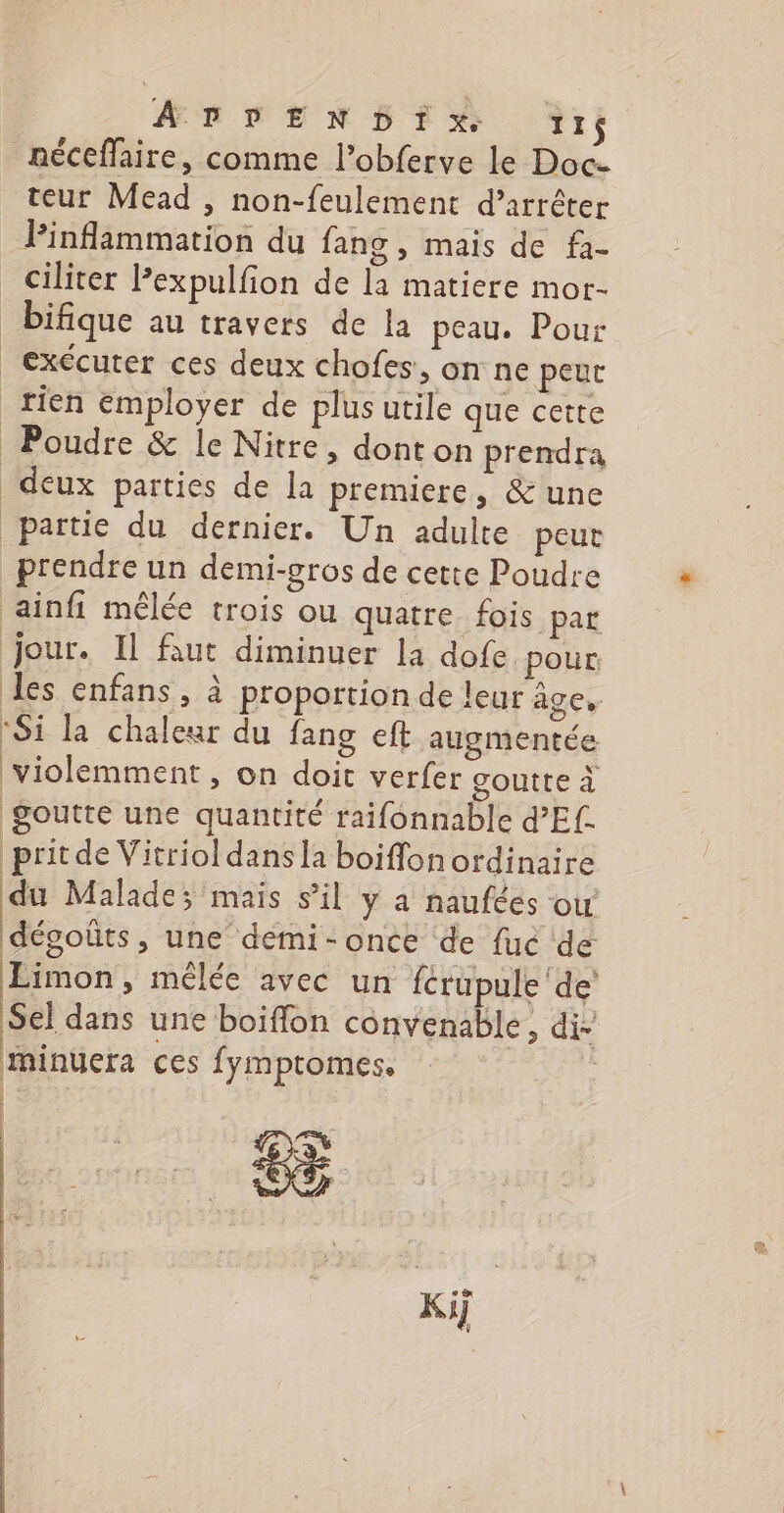 A DDEN DIX. ïZ1 néceflaire, comme l’obferve le Doc teur Mead , non-feulement d’arrêter Pinflammation du fang , mais de fa- ciliter Pexpulfion de la matiere mor- _bifique au travers de la peau. Pour exécuter ces deux chofes:. on ne peut rien employer de plus utile que cette Poudre &amp; le Nitre, donton prendra deux parties de la premiere, &amp; une partie du dernier. Un adulte peut prendre un demi-gr0s de cette Poudre ainfi mêlée trois ou quatre. fois par jour. Il faut diminuer la dofe pour des enfans, à proportion de leur âge, ‘Si la chaleur du fang eft augmentée violemment, on doit verfer goutte à goutte une quantité raifonnable d’Ef- pritde Vitriol dans la boiffon ordinaire du Malade; mais s’il y a naufées ow dégoûts, une demi-once de fuc de Limon, mélée avec un fcrupule'de Sel dans une boiflon convenable, di- minuera ces fymptomes. | Ki