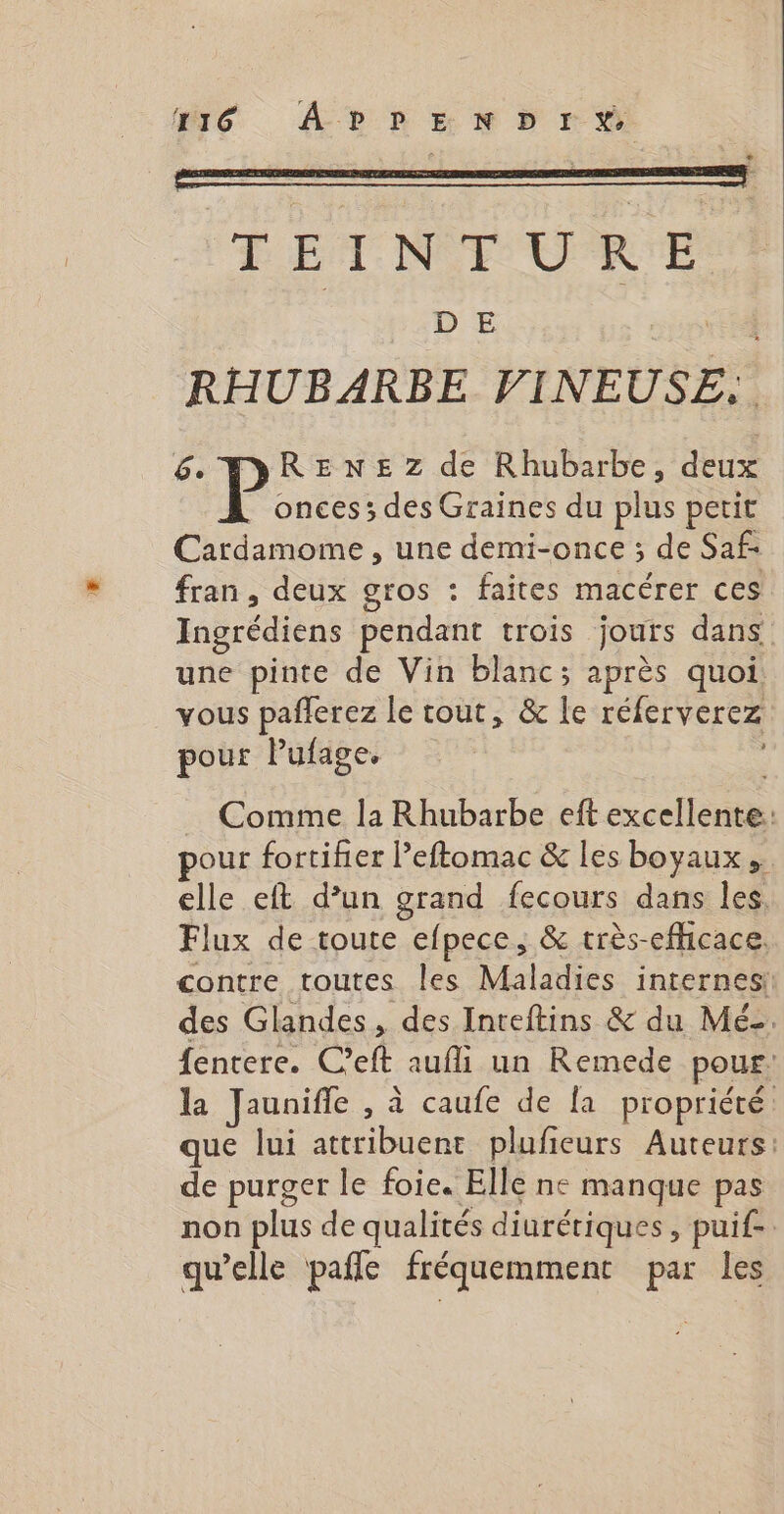 T16 APPENDIX TEINTURE D E EN RHUBARBE VINEUSE: 6. P RENEZ de Rhubarbe, deux onces; des Graines du plus petit Cardamome , une demi-once ; de Saf- fran, deux gros : faites macérer ces Ingrédiens pendant trois jours dans une pinte de Vin blanc; après quoi. vous paflerez le tout, &amp; le réferverez pour Pufage, … Comme la Rhubarbe eft excellente: our fortifier Peftomac &amp; les boyaux,. elle eft d’un grand fecours dans les. Flux de toute efpece, &amp; très-efhcace, contre toutes les Maladies internes des Glandes, des Inteftins &amp; du Méz. fentere. C’eft aufli un Remede pour: la Jaunifle , à caufe de fa propriété que lui attribuent pluficurs Auteurs: de purger le foie. Elle ne manque pas non plus de qualités diurétiques, puif-. qu’elle pañfe fréquemment par les