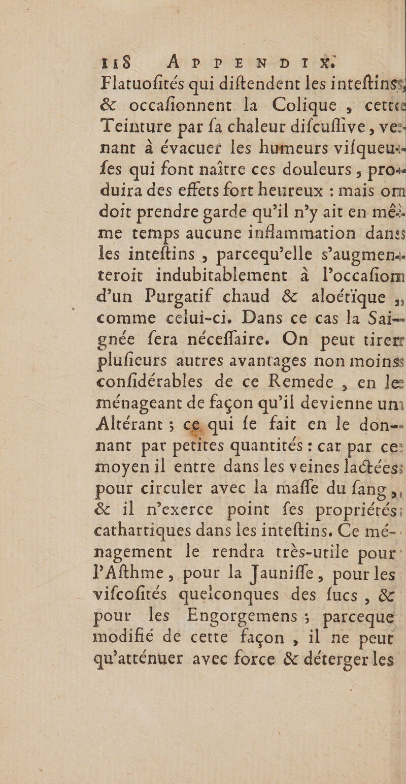 #18 ADP EINDD TN Flatuofités qui diftendent les inteftinss &amp; occafonnent la Colique , cette Teinture par fa chaleur difcuflive , ve: nant à évacuer les humeurs vifqueu: {es qui font naître ces douleurs , pros duira des effets fort heureux : mais om doit prendre garde qu’il n’y ait en mé: me temps aucune inflammation dans les inteftins , parcequ’elle s’augmen«. teroit indubitablement à l’occafiom d’un Purgatif chaud &amp; aloétique ;, comme celui-ci. Dans ce cas la Sai-- gnée fera néceflaire. On peut tirerr lufieurs autres avantages non moinss confidérables de ce Remede , en le: ménageant de façon qu’il devienne um Altérant ; ce.qui fe fait en le don-- : Re nant pat petites quantités : car par ce: moyen il entre dans les veines laétéess pour circuler avec la mañle du fans, &amp; il n'exerce point fes propriétés: cathartiques dans les inteftins. Ce mé-. nagement Île rendra très-utile pour: PAfthme, pour la Jaunifle, pour les vifcofités queiconques des fucs , &amp; our Îles Engorgemens ; parceque modifié de cette façon , il ne peut qu’atténuer avec force &amp; déterger les