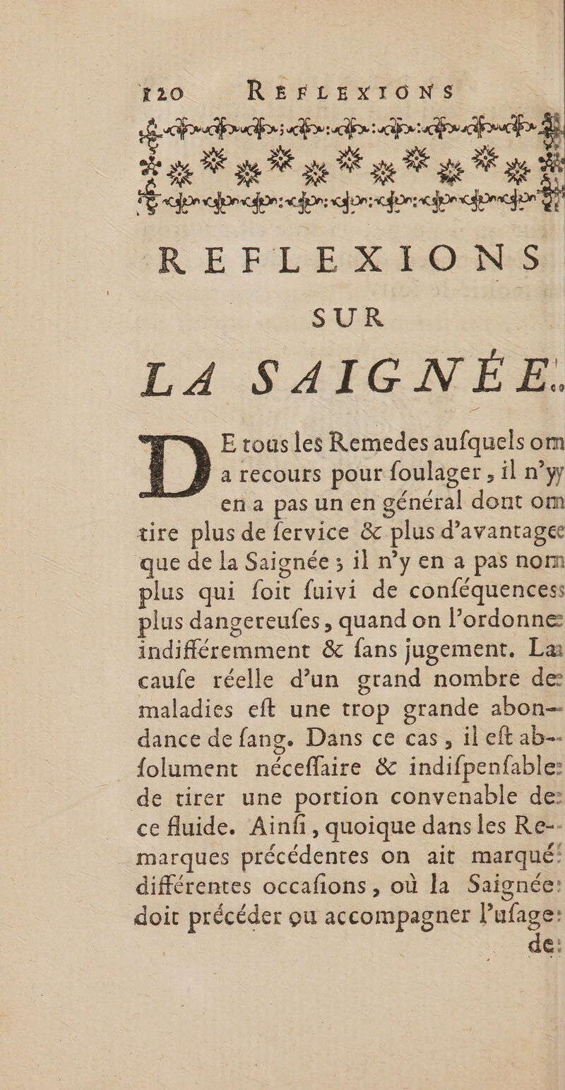ge À pe RE je PE ge PA ge NE ge 2 1 one oon corforrcon choco D R E FLEX RO-NsS SUR LA SAIGNÉE. E tous les Remedes aufquels om a recours pour foulager , il n°yy ena pas un en général dont om tire plus de fervice &amp; plus d’avantagee que de la Saignée 3 il n’y en a pas nom plus qui foit fuivi de conféquencess plus dangereufes, quand on l’ordonne indifféremment &amp; fans jugement. La caufe réelle d’un grand nombre de maladies eft une trop grande abon- dance de fang. Dans ce cas, il eft ab folument néceflaire &amp; indifpenfable: de tirer une portion convenable de: ce fluide. Ainfi, quoique dans les Re-- marques précédentes on ait marqué! différentes occafons, où la Saignée: doit précéder ou accompagner i €: