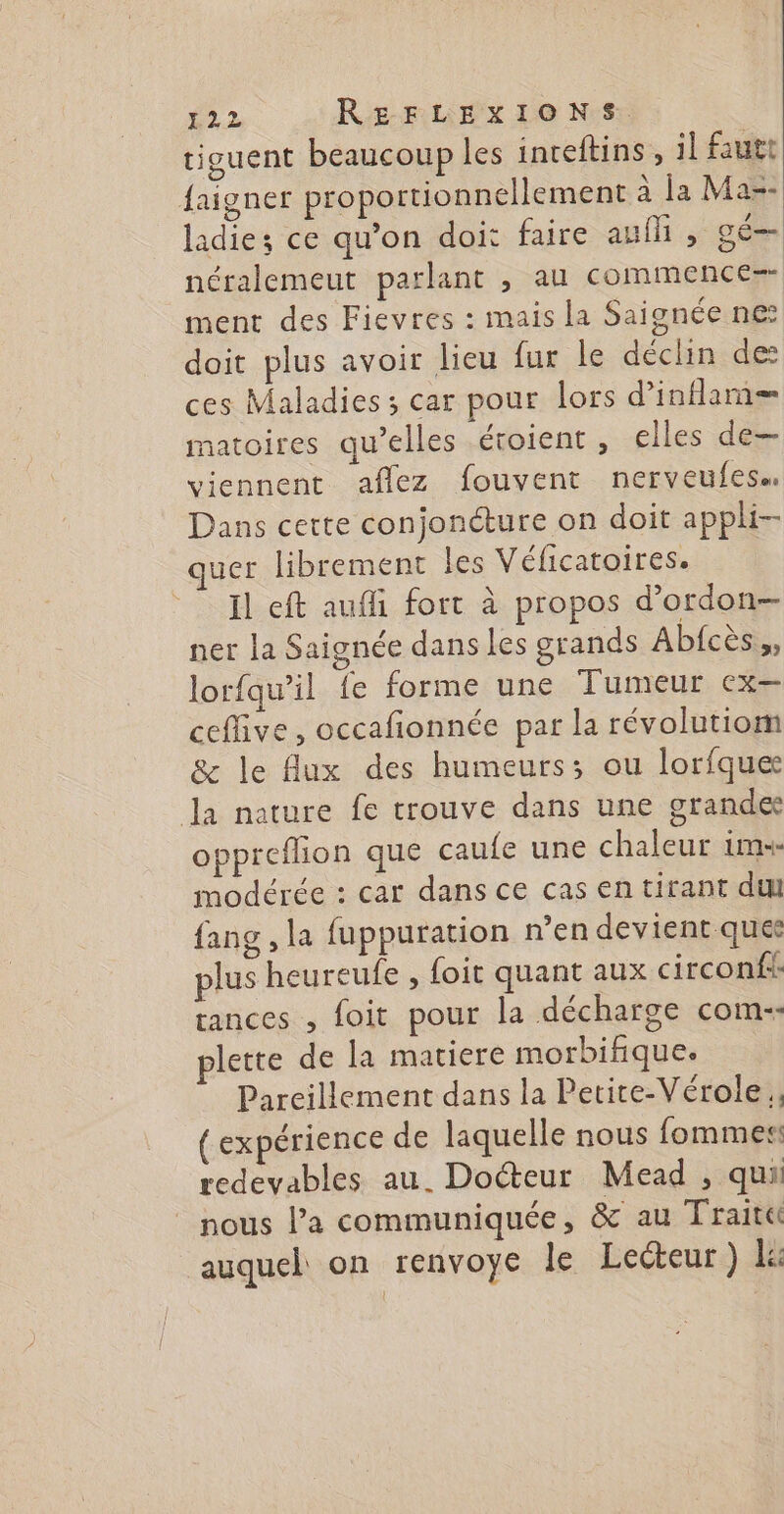 tiguent beaucoup les inreftins, il fautt faigner proportionnellement à la Maz- ladie; ce qu’on doi: faire auîM , gé— néralemeut parlant , au commence=- ment des Fievres : mais la Saignée ne doit plus avoir lieu fur le déclin des ces Maladies ; car pour lors d’inflam— matoires qu’elles étoient, elles de— viennent aflez fouvent nerveufess Dans cette conjonéture on doit appli- quer librement les Véficatoires. Il eft aufli fort à propos d’ordon— ner la Saignée dans les grands Abfcès,, lorfqw’il fe forme une Tumeur cx— cefive, occafonnée par la révolutiom &amp; le {lux des humeurs; ou lorfque Ja nature fe trouve dans une grandes oppreflion que caufe une chaleur ims- modérée : car dans ce cas en tirant du fang , la fuppuration n’en devient ques plus heureufe , foit quant aux circonf tances , foit pour la décharge com-- lette de la matiere morbifique. Pareillement dans la Petite-Vérole , (expérience de laquelle nous fommes redevables au. Docteur Mead , qui ” nous la communiquée, &amp; au Trait auquel on renvoye le Lecteur) le