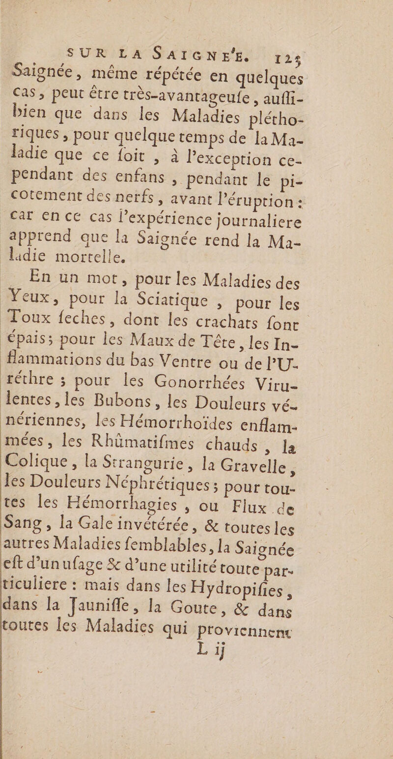 SUR LA SAIGNE'E. 125 Saignée, même répétée en quelques cas, peut être très-avantageufe , aufli- bien que dans les Maladies plétho- riques , pour quelque temps de [a Ma- ladie que ce foit , à l'exception ce- pendant des enfans >. pendant le pi- cotement des nerfs, avant léruption : car en cé cas expérience journaliere apprend que la Saignée rend la Ma- lidie mortelle, . En un mot, pour les Maladies des Yeux, pour la Sciatique , pour les Toux feches, dont les crachats font épais; pour les Maux de Tête, les In- fHammations du bas Ventre ou de l’'U. M, j réthre ; pour les Gonorrhées Viru- lentes, les Bubons, les Douleurs vé- nériennes, les Hémorrhoïdes enflam- mées , les Rhümatifmes chauds , la Colique , la Strangurie , la Gravelle 5 les Douleurs Néphrériques ; pour tou- tes les Hémorrhagies , ou Flux de Sang , la Gale invétérée, &amp; toutesles autres Maladies femblables, la Saignée eft d’unufage &amp; d’une utilité toute par- ticuliere : mais dans les Hydropifies , dans la Jaunifle, la Goute, &amp; dans toutes les Maladies qui proviennenc