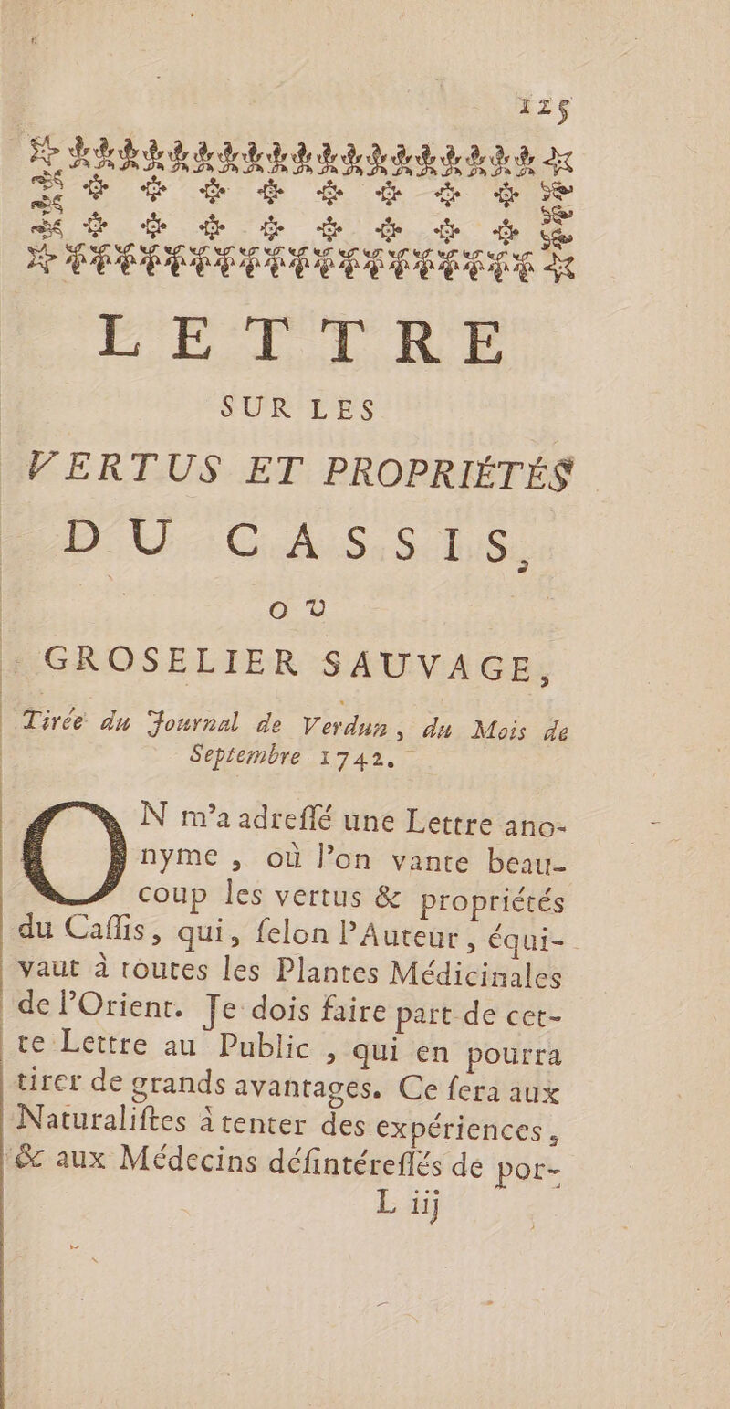 Se Ge ten 4 (HANVSST NT UTNTUITUU US LETTRE SUR LES | VERTUS ET PROPRIÉTÉS AU Cdi Se St ls OV : GROSELIER SAUVAGE, | Tirée du Journal de Verdun, du Mois de | Septembre 1742. N m'a adreflé une Lettre ano- nyme , où Jon vante beau- coup les vertus &amp; propriétés du Caflis, qui, felon PAuteur, équi- vaut à toutes les Plantes Médicinales de POrienr. Je dois faire pait de cet- te Lettre au Public , qui en pourra tirer de grands avantages. Ce fera aux Naturaliftes à tenter des expériences, &amp; aux Médecins défintéreflés de pot-