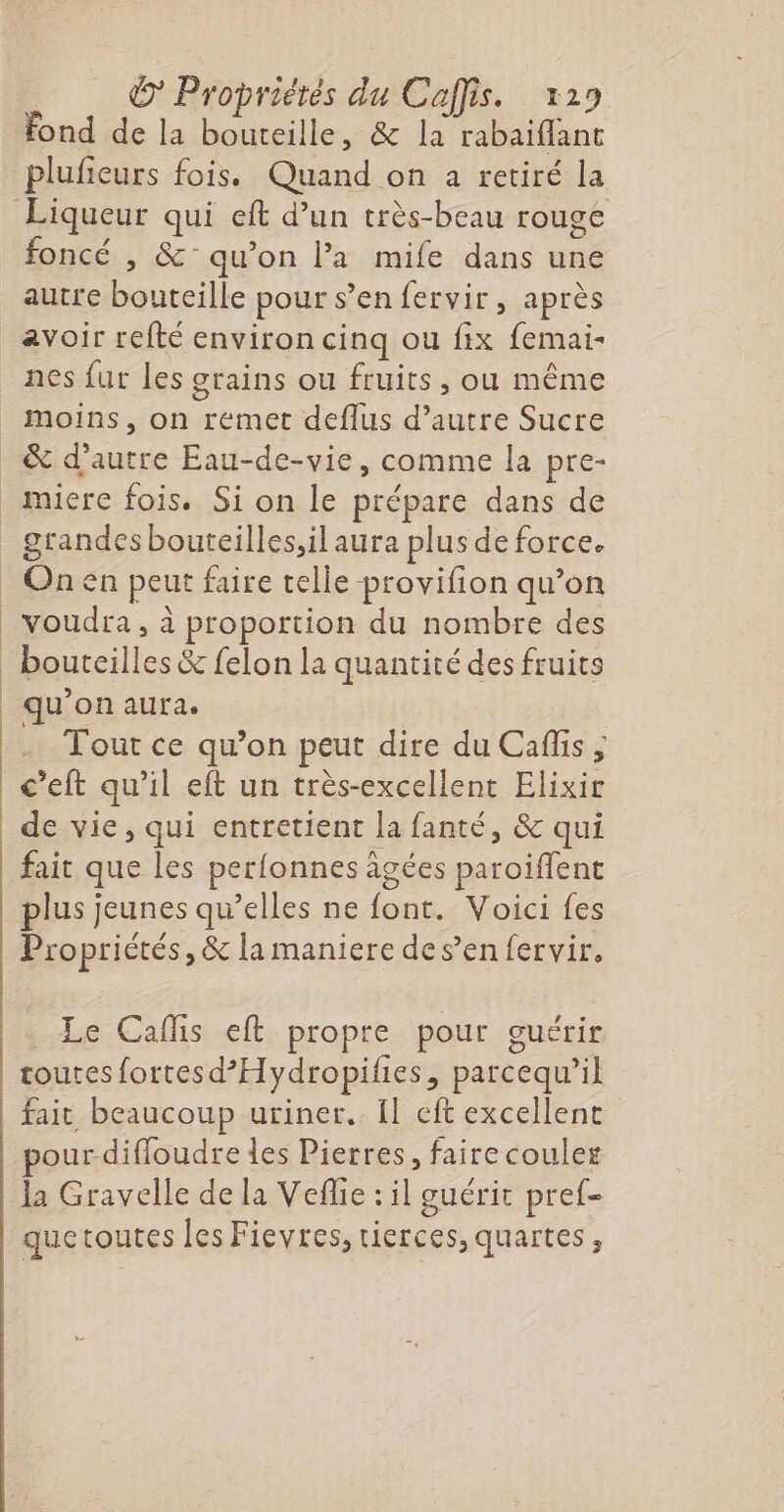 fond de la bouteille, &amp; la rabaiflant plufieurs fois. Quand on a retiré la foncé , &amp;° qu’on l’a mife dans une autre bouteille pour s’en fervir, après avoir refté environ cinq ou fix femai- nes fur les crains ou fruits, ou même le) moins, on remet deflus d’autre Sucre On en peut faire telle -provifion qu’on voudra, à proportion du nombre des bouteilles &amp; felon la quantité des fruits qu’on aura. | Tour ce qu’on peut dire du Caflis ; c’eft qu’il eft un très-excellent Elixir de vie, qui entretient la fanté, &amp; qui fait que les perlonnes agées paroiffent plus jeunes qu’elles ne font. Voici fes Propriétés, &amp; la maniere des’en fervir, _ Le Cafñs eft propre pour guérir toutes fortesd’Hydropifies, parcequ’il fait beaucoup uriner. Îl eft excellent pourdifloudre les Pierres, faire couler la Gravelle de la Veflie : il guérit pref- quetoutes les Fievres, tierces, quartes,