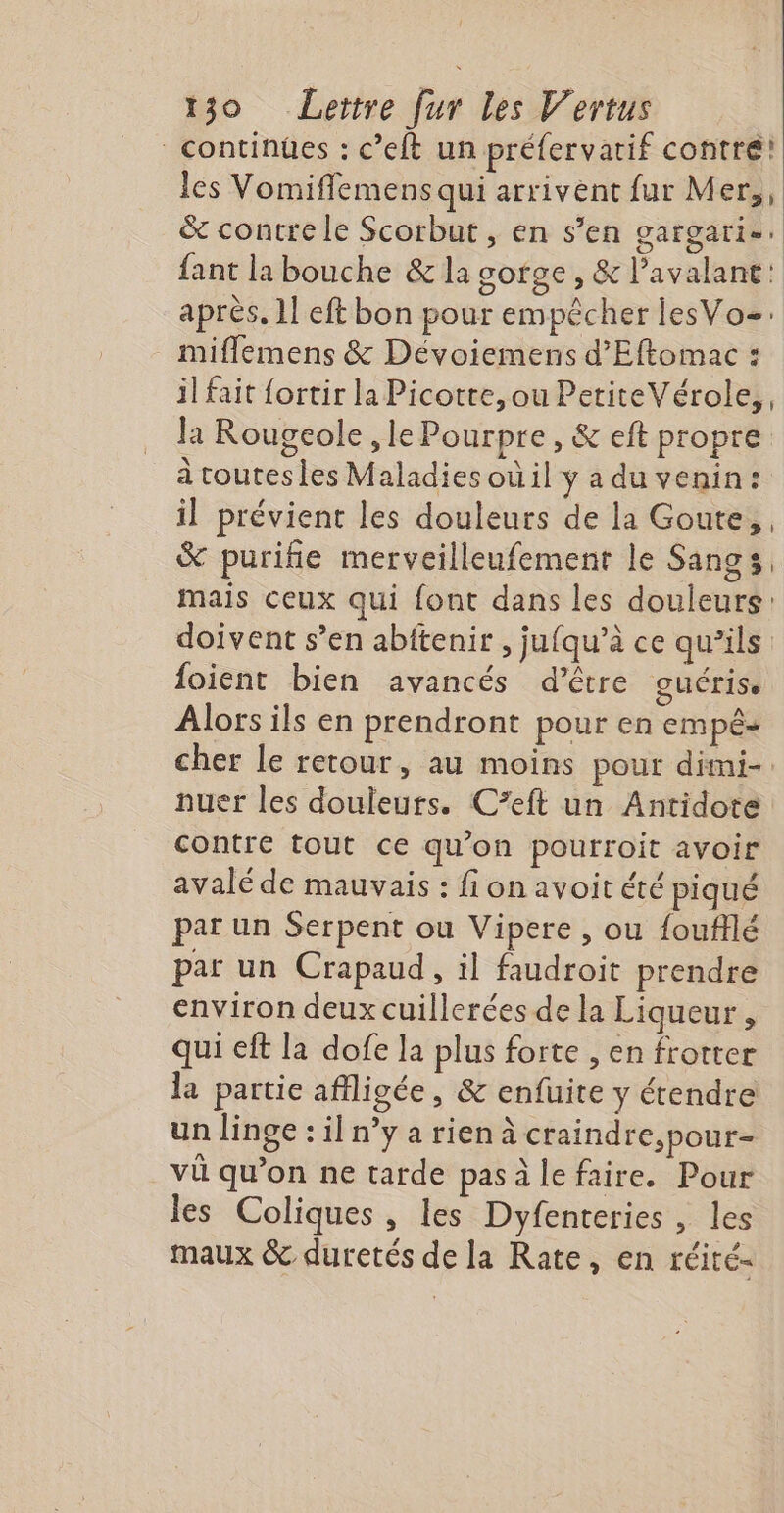 continües : c’eft un préfervatif contre! les Vomifflemens qui arrivent fur Mer,, &amp; contre le Scorbut, en s’en gargari-. fant la bouche &amp; la gofge , &amp; lavalant: après. 1! eft bon pour empêcher lesVoz: miflemens &amp; Dévoiemens d’Eftomac : il fait {ortir la Picotte,ou PetiteVérole,, la Rougeole , le Pourpre, &amp; eft propre à toutes les Maladies où il y a du venin: il prévient les douleurs de la Goute,, &amp; puriñie merveilleufement le Sangs, mais ceux qui font dans les douleurs: doivent s’en abitenir , jufqu’à ce qu’ils foient bien avancés d’être guérise Alors ils en prendront pour en empê- cher le retour, au moins pour dimi- nuer les douleurs. C’eft un Antidote contre tout ce qu'on pourroit avoir avalé de mauvais : fi on avoit été piqué par un Serpent ou Vipere , ou foufflé par un Crapaud, il faudroit prendre environ deux cuillerées de la Liqueur , qui eft la dofe la plus forte , en frotter la partie afiligée, &amp; enfuite y étendre un linge : il n’y a rien à craindre, pour- vü qu’on ne tarde pasàlefaire. Pour les Coliques, les Dyfenteries , les maux &amp; duretés de la Rate, en réité-