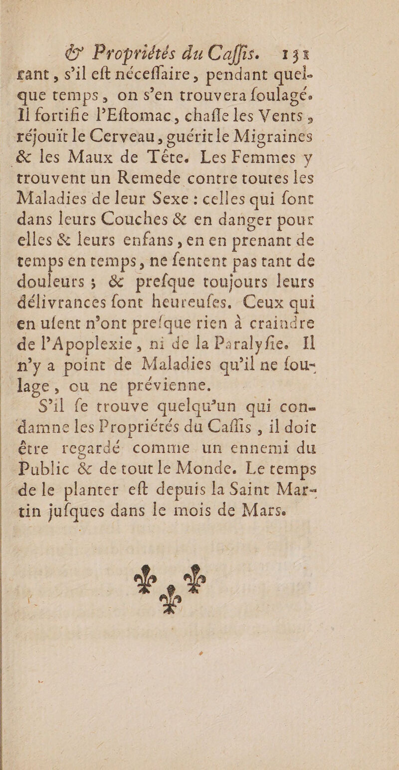 € Propriétés du Caffis. 13% gant , s’il eft néceflaire, pendant quel- que temps, on s’en trouvera foulagé. 1j fortife l'Eftomac, chafle les Vents, réjouit le Cerveau, guérit le Migraines trouvent un Remede contre toutes les Maladies de leur Sexe : celles qui font dans leurs Couches &amp; en danger pour elles &amp; leurs enfans , en en prenant de temps en temps, ne fentent pas tant de douleurs ; &amp; prefque toujours leurs délivrances font heureufes, Ceux qui en ufent n’ont prefque rien à craindre de l’Apoplexie, ni de la Paralyfie. Il n’y a point de Maladies qu’il ne {ou- lage, ou ne prévienne. S’il fe trouve quelqu’un qui con- être regardé comme un ennemi du Public &amp; de tout le Monde. Le temps de le planter eft depuis la Saint Mar- tin jufques dans le mois de Mars. code