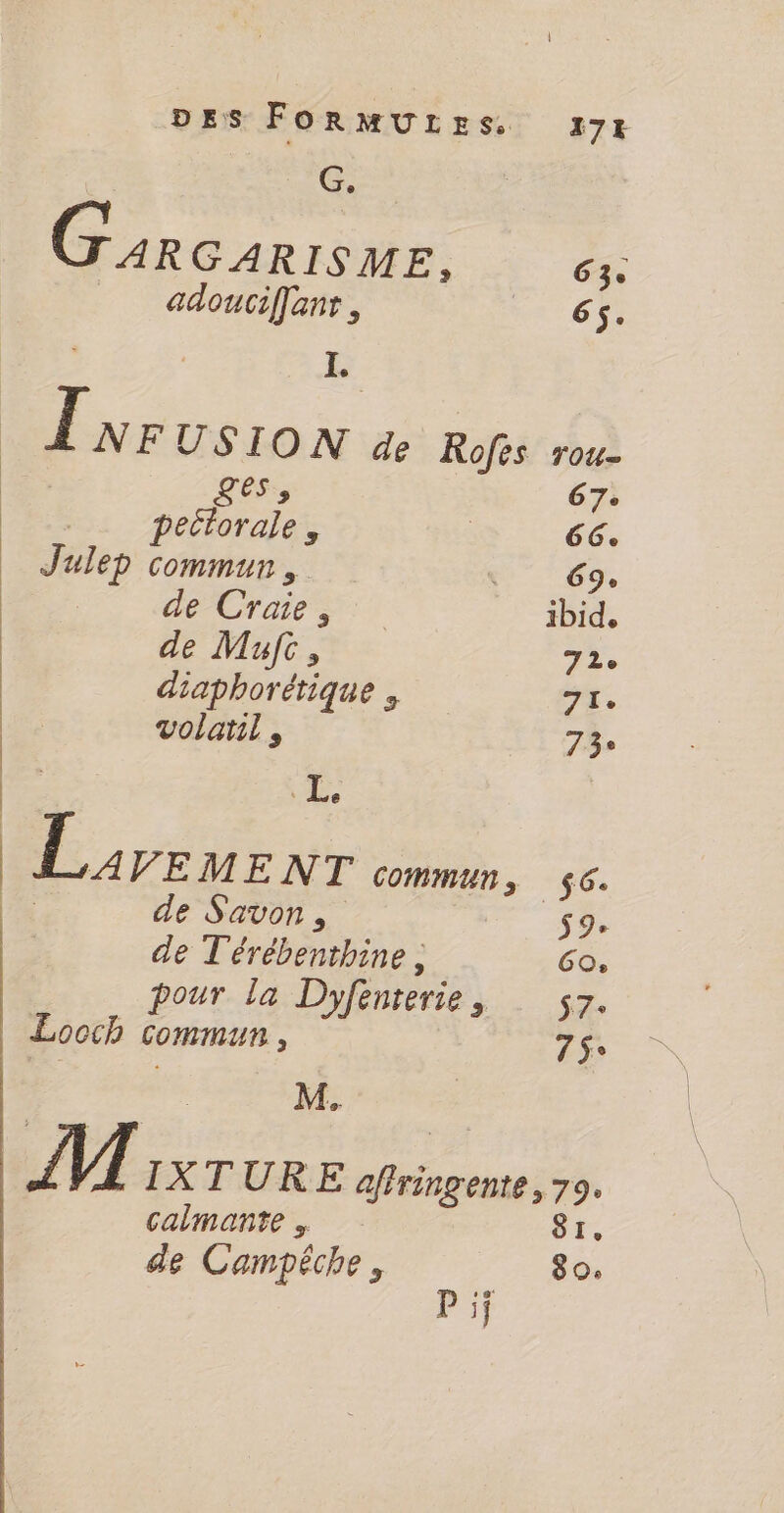 G. | Garcarrèmwe. 63. adouciffanr, a 67 - E | Lvrusion de Rofès roc ges, 67e pectorale , | 66. Julep commun, DER de Craie, ibid, de Mufc, 72e diaphorétique +. | volatil , 73 ÉD: LL, | LA VEMENT commun, $6. Eu de Savon, $9+ de T'érébenthine , GO, pour la Dyfenterie, s7. Looch commun, 19. , 5 | | M. VU IXTURE affringente, 79. caimante 81, de Campêche, 80. pi