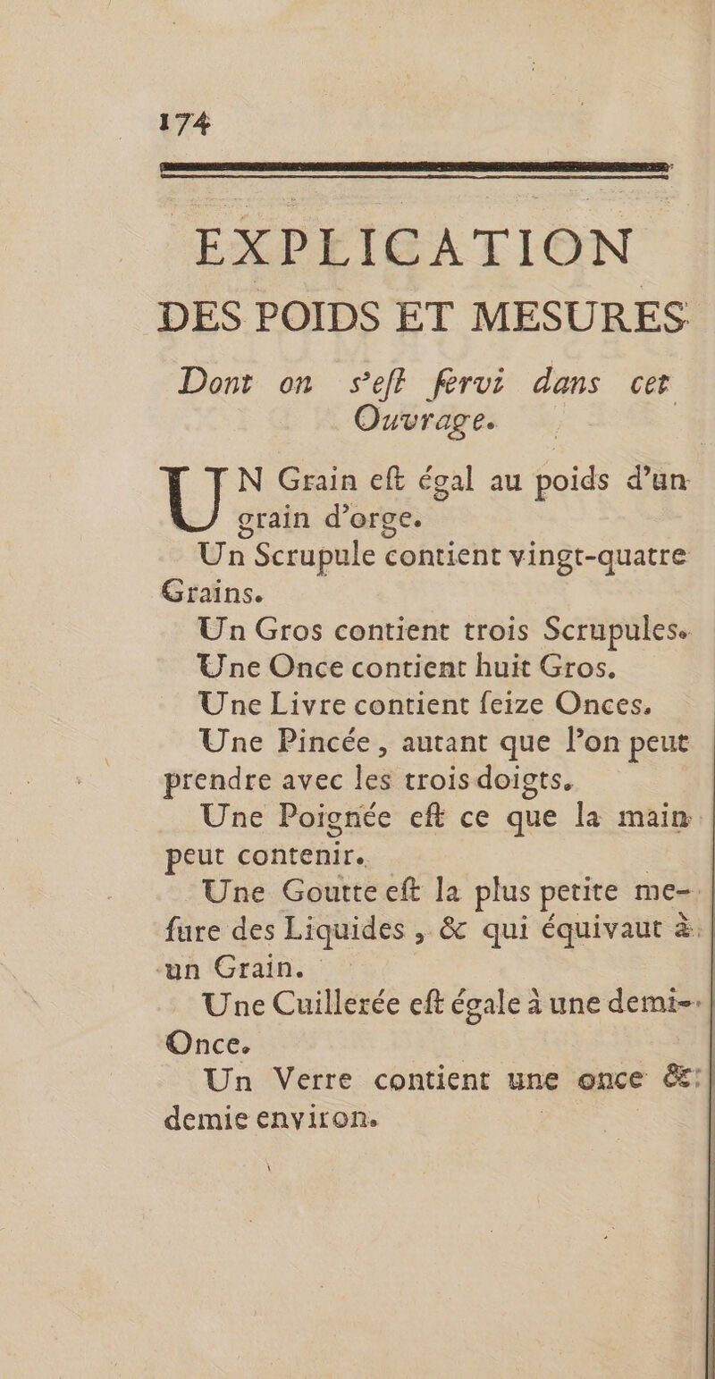EXPLICATION DES POIDS ET MESURES Dont on seff férvi dans cer Ouvrage. TN Grain eft égal au poids d’un grain d'orge. Un Scrupule contient vingt-quatre Grains. Un Gros contient trois Scrupules. Une Once contient huit Gros. Une Livre contient feize Onces. Une Pincée, autant que l’on peut prendre avec les trois doigts. Une Poignée eft ce que la main peut ponte Une Goutte eft la plus petite me=. fure des Liquides , & qui équivaut à: un Grain. | Une Cuillerée eft égale à une demi-:| Once. Un Verre contient une once &:| demie environ. À