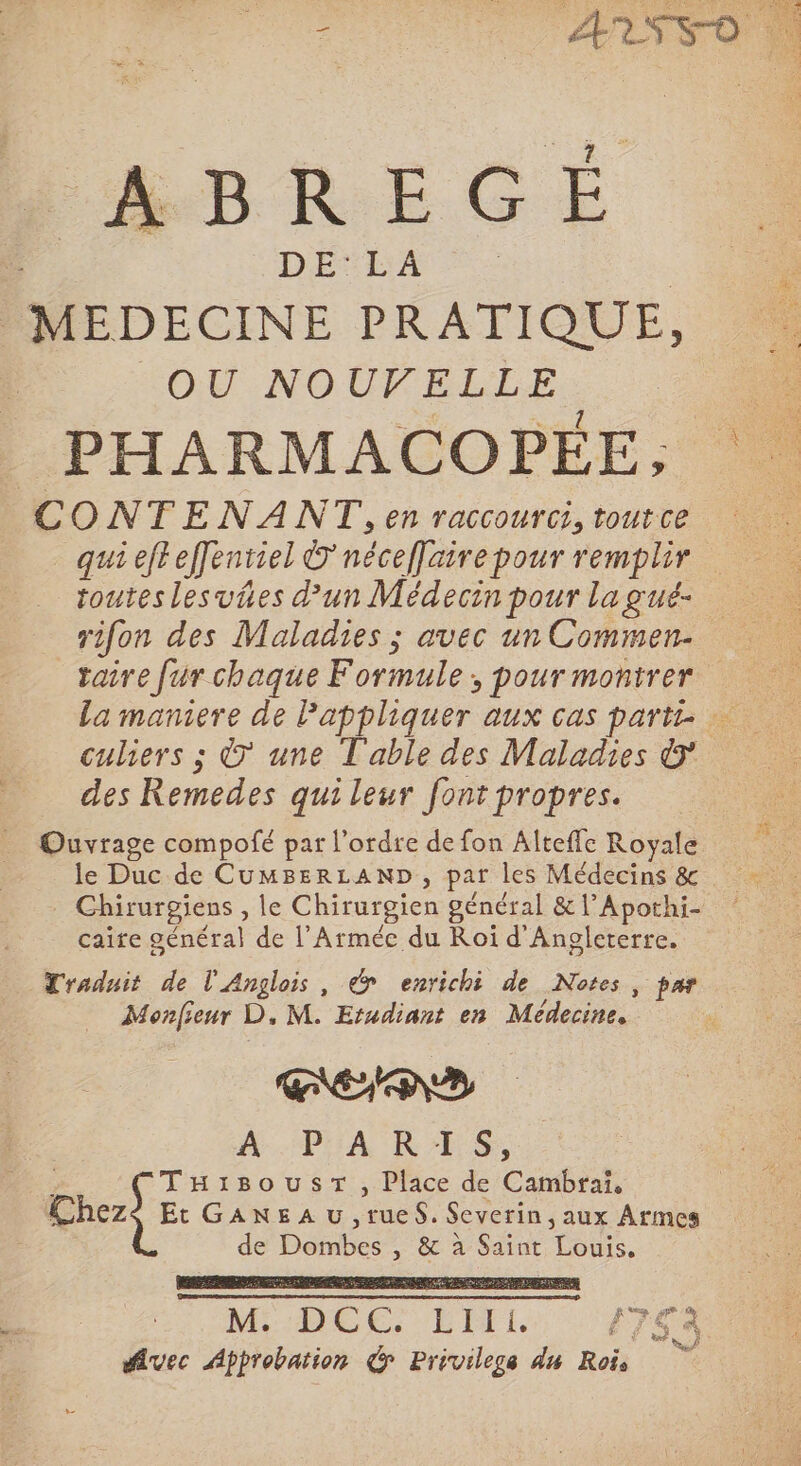 ABREGÉ DE'LA | | MEDECINE PRATIQUE, OU NOUVELLE PHARMACOPÉEE, CONTENANT, en raccourci, tout ce touteslesvies d'un Médecin pour la gué- rifon des Maladies ; avec un Commen- taire fur chaque Formule, pour montrer des Remedes qui leur font propres. Ouvrage compofé par l’ordre de fon Alteffc Royale le Duc de CumMBERLAND, par les Médecins &amp; Chirurgiens , le Chirurgien général &amp; l’Apothi- caire général de l’Arméc du Roi d'Angleterre. Traduit de l'Anglois, &gt; enrichi de Notes, par Monfieur D, M. Etudiant en Médecine, RENE $ THisousT, Place de Cambrai, Chezs Et GaneaAu ,rueS. Severin, aux Armes de Dombes , &amp; à Saint Louis, M DOCS EITEL PTE A fvec Approbation Privilege du Rois