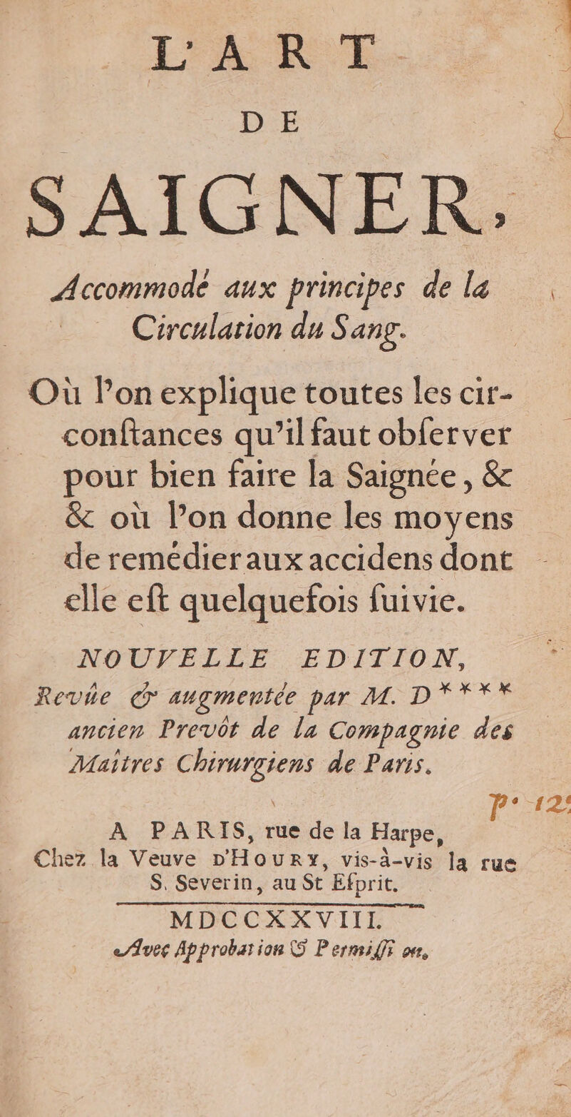 T'A RUE. D E SAIGNER: Accommodé aux principes dela Circulation du Sang. A 7. Où lon explique toutes les cir- conftances qu’il faut obferver pour bien faire la Saignée, &amp; &amp; où l’on donne les moyens de remédier aux accidens dont elle eft quelquefois fuivie. NOUVELLE EDITION, Revée © augmentée par M. D'YYY ancien Prevot de la Compagnie des Maitres Chirurgiens de Paris. \ l° 12: A PARIS, rue de la Harpe, _ Chez la Veuve D'Houry, vis-à-vis Ja rue S. Severin, au St Efprit. MDCCXXVIII &lt;/Aveg Approbation 5 Pernsiffr on,