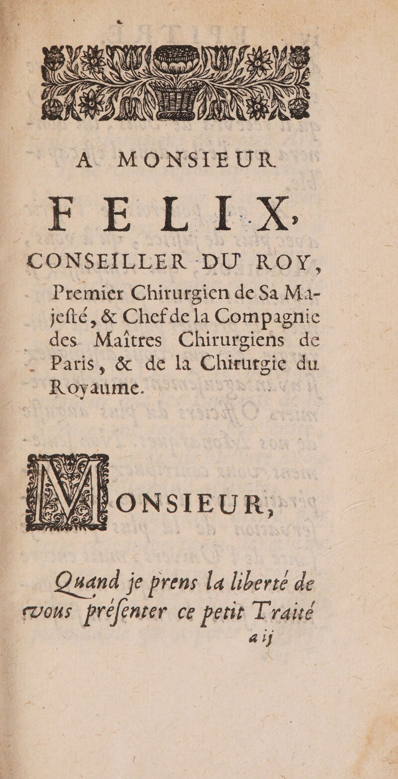 2 &gt; PA 21 Sbte Ù ji dns \ REY FAR re A MONSIEUR FE LI.X. CONSEILLER DU ROY, Premier Chirurgien de Sa M1- jefté, &amp; Chefde la Compagnie des Maitres Chirurgiens de Paris, &amp; de là Chirurgie du Royaume. sn NAÉONSIEUR., Quand je prens la liberte de 41