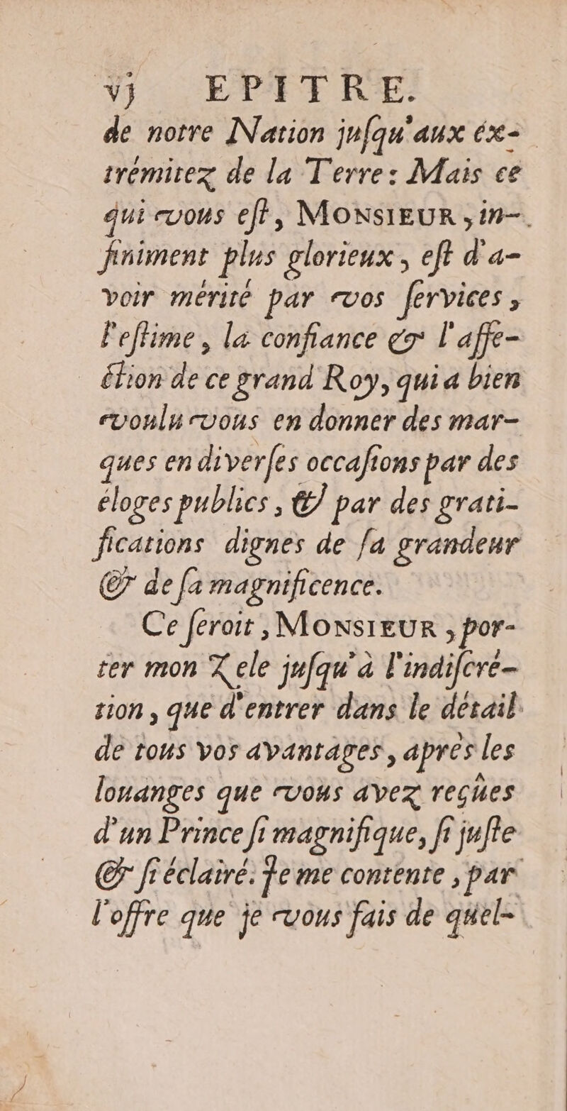 V4 « EPTT RE: de notre Nation jufqu'aux éx= trémirez de la Terre: Mais ce qui euous eff, MONSIEUR ,in-. fniment plus glorieux, eft d'a- voir mérité par vos fervices ù leffime, la confiance y l'affe- éfion de ce grand Roy, quia bien evonlu vous en donner des mar- ques en diver(es occafions par des éloges publics, é par des grati- fications dignes de /a grandeur C7 de fa magnificence. Ce ferait , Monsieur &gt; por- ter mon % ele jufqu’'a l'indifcre- tin , pt dans le “es | de tous vos avantages, apres les lonanges que rvous avez reçues d'un Prince fi magnifique, fi jufte Cr fiéclaire. fe me contente , par l'offre que je vous fais de quel