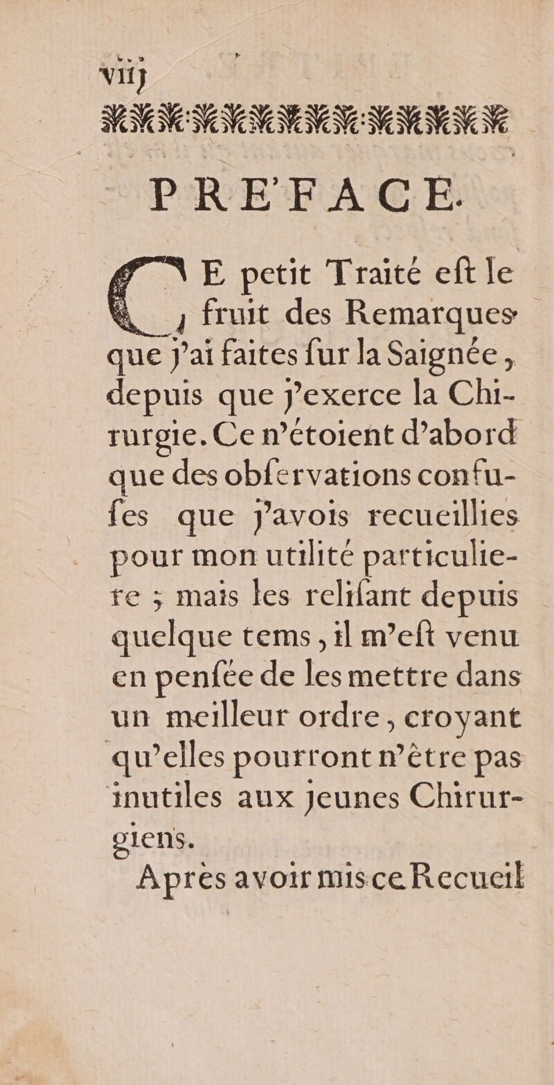 ii} MNNNNNNNN NS IVN Ve PREFACE. NE petit Traité eft le &amp; fruit des Remarques que J'ai faites fur la Saignée, depuis que pexerce la Chi- rurgie. Ce n’Ctoient d’abord que des obfervations confu- fes que J’avois recueillies pour mon utilité particulie- re ; mais les relifant depuis quelque tems, il m’eft venu en penfée de les mettre dans un meilleur ordre, croyant qu’elles pourront n’être pas inutiles aux Jeunes Chirur- 91eNS. Apres avoir misce Recueil