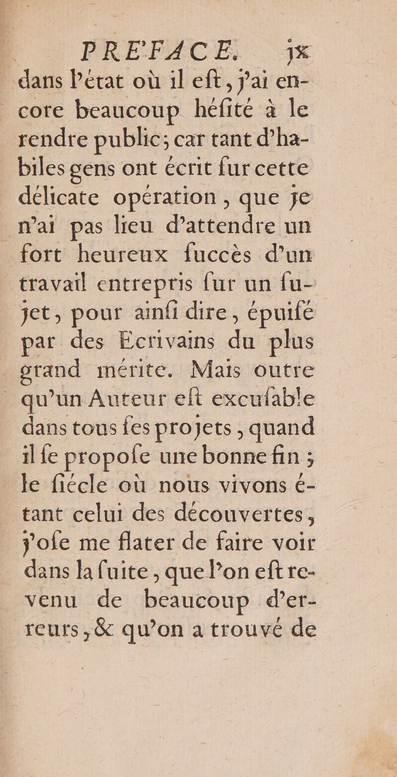 dans Pétat où il eft, 7 ai ent- core beaucoup héfité à le rendre public; car tant d’ha- biles gens ont écrit fur cette délicate opération, que je mai pas lieu d'attendre un fort heureux fuccès d’un travail entrepris {ur un {u- jet, pour ainfi dire, épuife | par des Ecrivains 4 plus | pan mérite. Maïs outre _ qu'un Auteur eft excufable dans tous fes projets , quand il fe propofe une bonne fin ; le fiécle où nous vivons é- tant celui des découvertes, jofe me flater de faire voir dans la fuite , que Poneft re- venu de beaucoup d’er- reurs,& qu’on a trouvé de