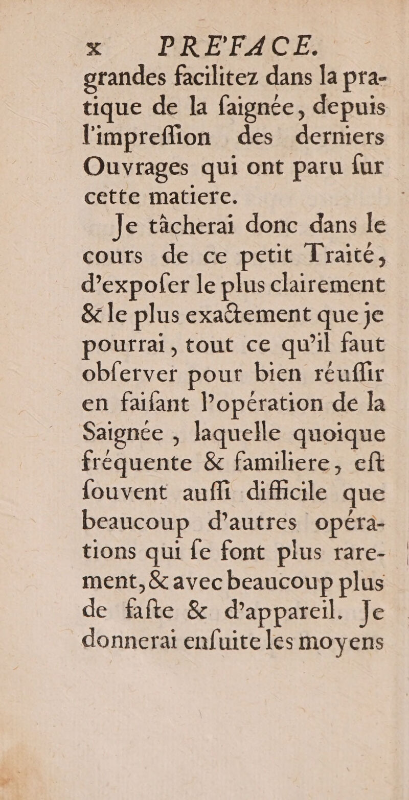 grandes facilitez dans la pra- l'impreflion des derniers Ouvrages qui ont paru {ur cette matiere. Je tâcherai donc dans le cours de ce petit Traité, d’expofer le plus clairement &amp; le plus exaétement que je pourrai, tout ce qu’il faut obferver pour bien réuflir en faifant l’opération de la Saignce , laquelle quoique fréquente &amp; familiere, eft {ouvent aufli difficile que beaucoup d’autres opéra- tions qui fe font plus rare- ment, &amp; avec beaucoup plus de fafte &amp; d'appareil. Je donnerai enfuite les moyens |