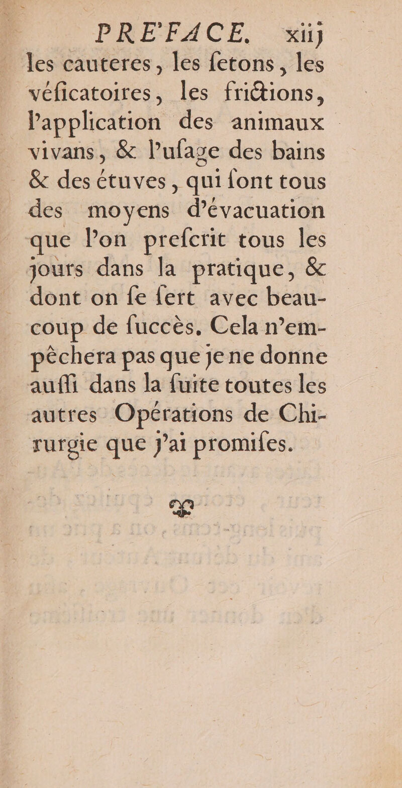 les cauteres, les fetons, les véficatoires, les friétions, l'application des animaux vivans, &amp; l’ufaze des bains &amp; des étuves , qui font tous _des moyens d'évacuation que Pon prefcrit tous les jours dans la pratique, &amp; dont on fe lert avec beau- coup de fuccès. Cela n’em- pèchera pas que je ne donne auf dans la fuite toutes les autres Opérations de Chi- rurgie que J'ai promifes.